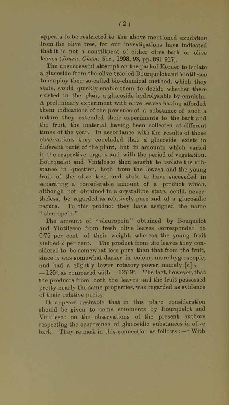 appears to be restricted to the above-mentioned exudation from the olive tree, for our investigations have indicated that it is not a constituent of either olive bark or olive leaves (Journ. Chem. Soc., 1908, 93, pp. 891-917). The unsuccessful attempt on the part of Korner to isolate a glucoside from the olive tree led Bourquelot and Vintilesco to employ their so-called bio-chemical method, which, they state, would quickly enable them to decide whether there existed in the plant a glucoside hydrolysable by emulsin. A preliminary experiment with olive leaves having afforded them indications of the presence of a substance of such a nature they extended their experiments to the bark and the fruit, the material having been collected at different times of the year. In accordance with the results of these observations they concluded that a glucoside exists in different parts of the plant, but in amounts which varied in the respective organs and with the period of vegetation. Bourquelot and Vintilesco then sought to isolate the sub- stance in question, both from the leaves and the young fruit of the olive tree, and state to have succeeded in separating a considerable amount of a product which, although not obtained in a crystalline state, could, never- theless, be regarded as relatively pure and of a glucosidic nature. To this product they have assigned the name “ oleuropein.” The amount of “oleuropein” obtained by Bouquelot and Vintilesco from fresh olive leaves corresponded to 0-75 per cent, of their weight, whereas the young fruit yielded 2 per cent. The product from the leaves they con- sidered to be somewhat less pure than that from the fruit, since it was somewhat darker in colour, more hygroscopic, and had a slightly lower rotatory power, namely [a] D = —120°, as compared with —127'9°. The fact, however, that the products from both the leaves and the fruit possessed pretty nearly the same properties, was regarded as evidence of their relative purity. It anpears desirable that in this pla-e consideration should be given to some comments by Bourquelot and Vintilesco on the observations of the present authors respecting the occurrence of glucosidic substances in olive bark. They remark in this connection as follows : —“ With