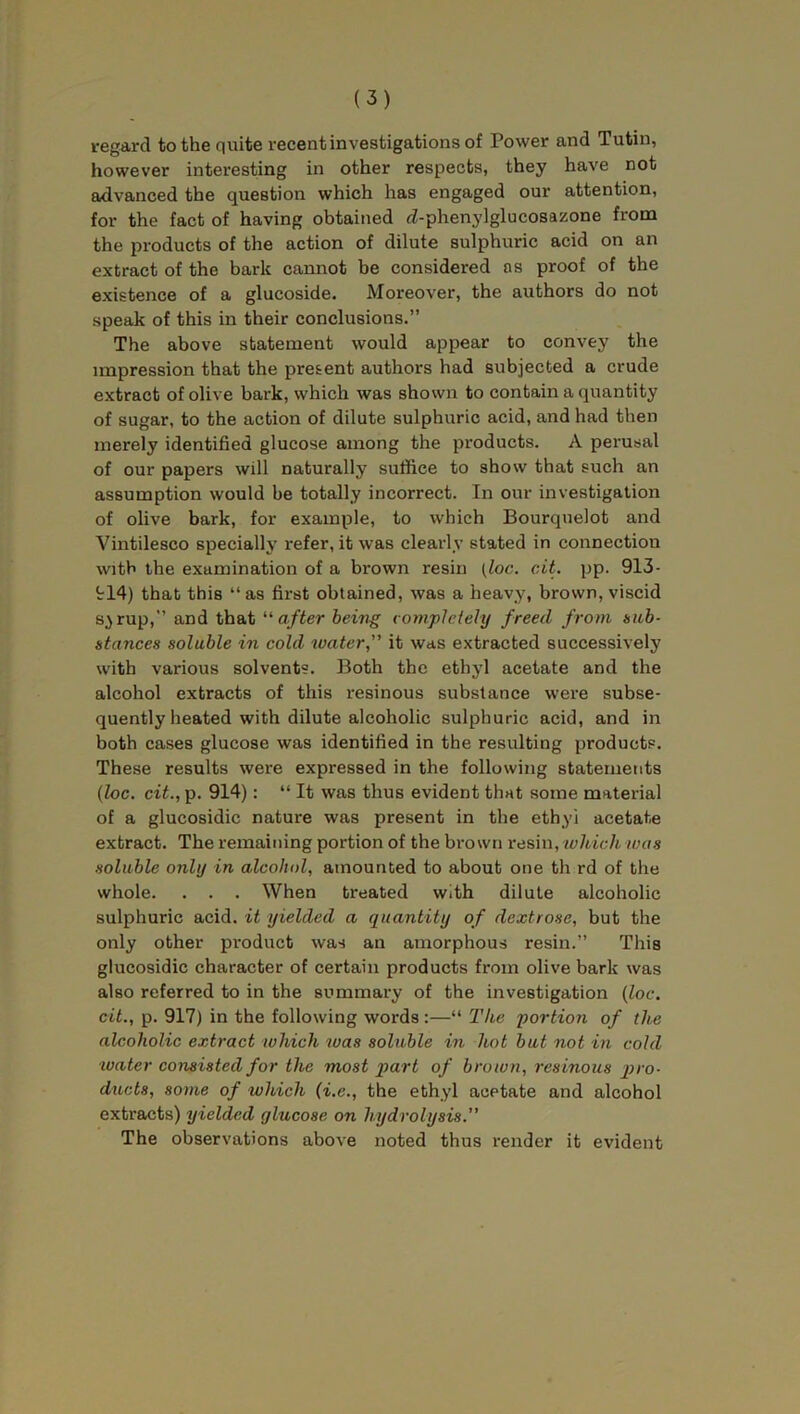 regard to the quite recent investigations of Power and Tutin, however interesting in other respects, they have not advanced the question which has engaged our attention, for the fact of having obtained rZ-phenylglucosazone from the products of the action of dilute sulphuric acid on an extract of the bark cannot be considered as proof of the existence of a glucoside. Moreover, the authors do not speak of this in their conclusions.” The above statement would appear to convey the impression that the present authors had subjected a crude extract of olive bark, which was shown to contain a quantity of sugar, to the action of dilute sulphuric acid, and had then merely identified glucose among the products. A perusal of our papers will naturally suffice to show that such an assumption would be totally incorrect. In our investigation of olive bark, for example, to which Bourquelot and Vintilesco specially refer, it was clearly stated in connection with the examination of a brown resin (loc. cit. pp. 913- 914) that this “ as first obtained, was a heavy, brown, viscid s.>rup,” and that “after being completely freed from sub- stances soluble in cold water,” it was extracted successively with various solvents. Both the ethyl acetate and the alcohol extracts of this resinous substance were subse- quently heated with dilute alcoholic sulphuric acid, and in both cases glucose was identified in the resulting products. These results were expressed in the following statements (loc. cit., p. 914): “ It was thus evident that some material of a glucosidic nature was present in the ethyl acetate extract. The remaining portion of the brown resin, which was soluble only in alcohol, amounted to about one th rd of the whole. . . . When treated with dilute alcoholic sulphuric acid, it yielded a quantity of dextrose, but the only other product was an amorphous resin.” This glucosidic character of certain products from olive bark was also referred to in the summary of the investigation (loc. cit., p. 917) in the following words :—“ The portion of the alcoholic extract which was soluble in hot but not in cold water consisted for the most part of brown, resinous pro- ducts, some of which (i.e., the ethyl acetate and alcohol extracts) yielded glucose on hydrolysis. The observations above noted thus render it evident