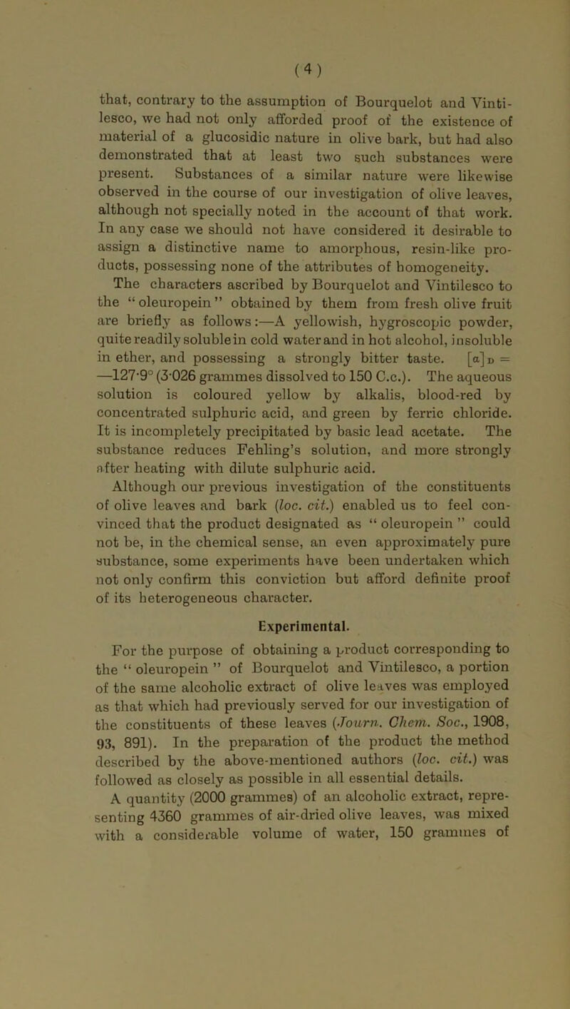 that, contrary to the assumption of Bourquelot and Vinti- lesco, we had not only afforded proof of the existence of material of a glucosidic nature in olive bark, but had also demonstrated that at least two such substances were present. Substances of a similar nature were likewise observed in the course of our investigation of olive leaves, although not specially noted in the account of that work. In any case we should not have considered it desirable to assign a distinctive name to amorphous, resin-like pro- ducts, possessing none of the attributes of homogeneity. The characters ascribed by Bourquelot and Yintilesco to the “oleuropein” obtained by them from fresh olive fruit are briefly as follows:—A yellowish, hygroscopic powder, quite readily soluble in cold water and in hot alcohol, insoluble in ether, and possessing a strongly bitter taste. [a]D = —127'9° (3-026 grammes dissolved to 150 C.c.). The aqueous solution is coloured yellow by alkalis, blood-red by concentrated sulphuric acid, and green by ferric chloride. It is incompletely precipitated by basic lead acetate. The substance reduces Fehling’s solution, and more strongly after heating with dilute sulphuric acid. Although our previous investigation of the constituents of olive leaves and bark (loc. cit.) enabled us to feel con- vinced that the product designated as “ oleuropein ” could not be, in the chemical sense, an even approximately pure substance, some experiments have been undertaken which not only confirm this conviction but afford definite proof of its heterogeneous character. Experimental. For the purpose of obtaining a product corresponding to the “ oleuropein ” of Bourquelot and Vintilesco, a portion of the same alcoholic extract of olive leaves was employed as that which had previously served for our investigation of the constituents of these leaves (Journ. Cliem. Soc., 1908, 93, 891). In the preparation of the product the method described by the above-mentioned authors (loc. cit.) was followed as closely as possible in all essential details. A quantity (2000 grammes) of an alcoholic extract, repre- senting 4360 grammes of air-dried olive leaves, was mixed with a considerable volume of water, 150 grammes of