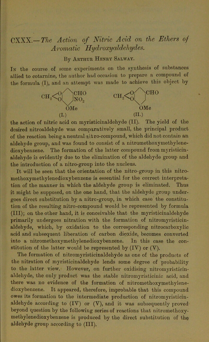 CXXX.— The Action of Nitric Acid on the Ethers of Aromatic Hydroxycddehydes. By Arthur Henry Salway. In the coui’se of some experiments on the synthesis of substances allied to cotarnine, the author had occasion to prepare a compound of the formula (I), and an attempt was made to achieve this object by OHj< OMe (I.) (II.) the action of nitric acid on myristicinaldehyde (II). The yield of the desired nitroaldehyde was comparatively small, the principal product of the reaction being a neutral aitro-compound, which did not contain an aldehyde group, and was found to consist of a nitromethoxymethylene- dioxybenzene. The formation of the latter compound from myristicin- aldehyde is evidently due to the elimination of the aldehyde group and the introduction of a nitro-group into the nucleus. It will be seen that the orientation of the nitro-group in this nitro- methoxymethylenedioxybenzene is essential for the correct interpreta- tion of the manner in which the aldehyde group is eliminated. Thus it might be supposed, on the one hand, that the aldehyde group under- goes direct substitution by a nitro-group, in which case'the constitu- tion of the resulting nitro-compound would be represented by formula (III); on the other hand, it is conceivable that the myristicinaldehyde primarily undergoes nitration with the formation of nitromyristicin- aldehyde, which, by oxidation to the corresponding nitrocarboxylic acid and subsequent liberation of carbon dioxide, becomes converted into a nitromethoxymethylenedioxybenzene. In this case the con- stitution of the latter would be represented by (IV) or (Y). The formation of nitromyristicinaldehyde as one of the products of the nitration of myristicinaldehyde lends some degree of probability to the latter view. However, on further oxidising nitromyristicin- aldehyde, the only product was the stable nitromyristicinic .acid, and there was no evidence of the formation of nitromethoxymethylene- dioxybenzene. It appeared, therefore, improbable that this compound owes its formation to the intermediate production of nitromyristicin- aldehyde according to (lY) or (Y), and it was subsequently proved beyond question by the following series of reactions that nitromethoxy- methylenedioxybenzene is produced by the direct substitution of the ftldehyde group according to (III). CH,< o^Ncho 0 NO, OMe Of >CHO oi