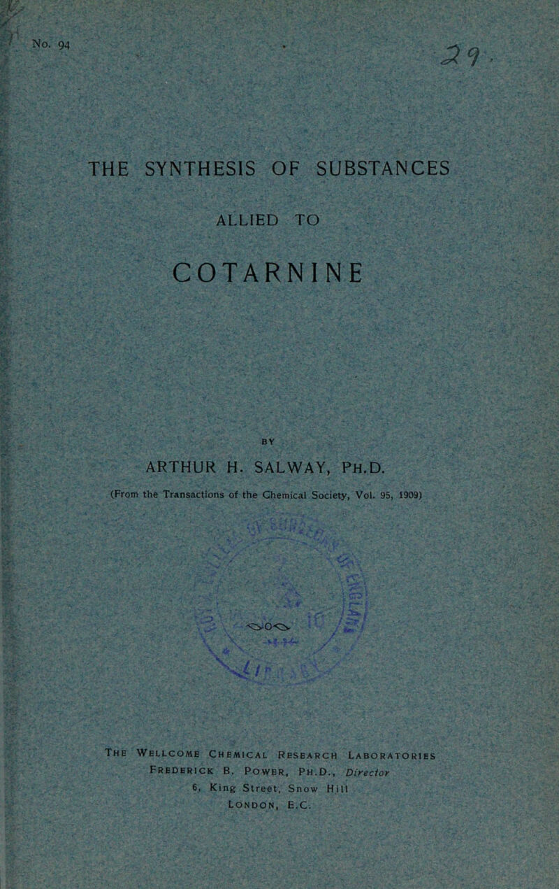 THE SYNTHESIS OF SUBSTANCES ALLIED TO COTARNINE BY ARTHUR H. SALWAY, Ph.D. (From the Transactions of the Chemical Society, Vol. 95, 1909) The Wellcome Chemical Research Laboratories Frederick B. Power, Ph.D., Direcior 6, King Street, Snow Hill London, E.C.