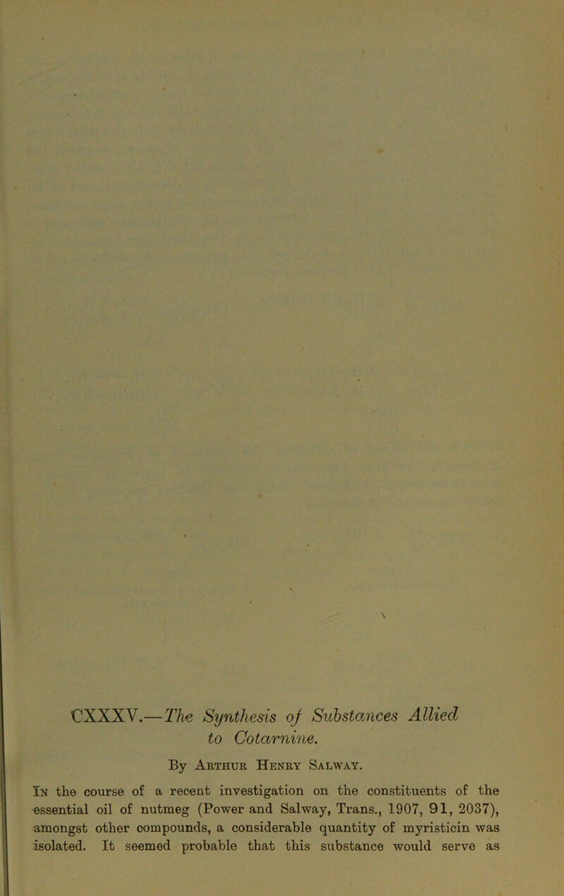 CXXXV.—The Synthesis of Substances Allied to Cotarnine. By Arthur Henry Salway. In the course of a recent investigation on the constituents of the essential oil of nutmeg (Power and Salway, Trans., 1907, 91, 2037), amongst other compounds, a considerable quantity of myristicin was isolated. It seemed probable that this substance would serve as