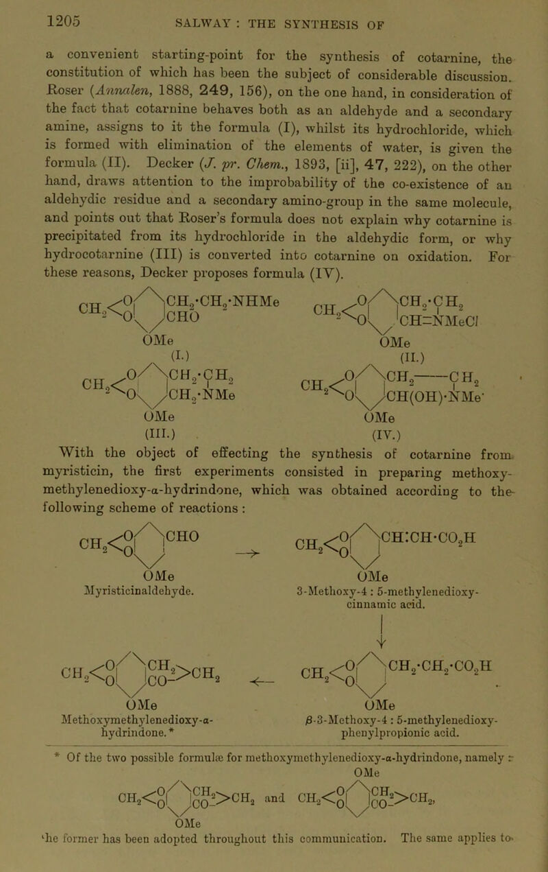 a convenient starting-point for the synthesis of cotarnine, the constitution of which has been the subject of considerable discussion. Koser {Annalen, 1888, 249, 156), on the one hand, in consideration of the fact that cotarnine behaves both as an aldehyde and a secondary amine, assigns to it the formula (I), whilst its hydrochloride, which is formed with elimination of the elements of water, is given the formula (II). Decker {J. pr. Chem., 1893, [ii], 47, 222), on the other hand, draws attention to the improbability of the co-existence of an aldehydic residue and a secondary amino-group in the same molecule, and points out that Roser’s formula does not explain why cotarnine is precipitated from its hydrochloride in the aldehydic form, or why hydrocotarnine (III) is converted into cotarnine on oxidation. For these reasons, Decker proposes formula (IV). nTT ^Oi^iCHo-CK-NHMe „„ .o/\cH,-CH, Jcho 2 T CH,< OMe (I.) •O/NcHg-CH, ol^^DHg-NMe OMe (III.) 'CH^NMeCl OMe n/Xcn!- ^^Ol^CH(OH)-NMe- ^le (IV.) With the object of effecting the synthesis of cotarnine from, myristicin, the first experiments consisted in preparing methoxy- methylenedioxy-a-hydrindone, which was obtained according to the- following scheme of reactions ; OHO <0 —^ CHICH-COjH OMe Myristicinaldehyde. \/ OMe 3-Methoxy-4: 5-methylenedioxy- cinnamic acid. ch2<oI 4^ OMe Methoxymethylenedioxy-a- hydrindone. * OMe )8-3-Methoxy-4:6-inethylenedioxy- pheaylpropionic acid. * Of the two possible formula; for methoxymethylenedio.\y-a-hydrindone, namely r OMe CH2<g|^^gg^>CH2 and CH2<ol^?5><^Ho, OMe ‘he former has been adopted throughout this communication. The same applies to