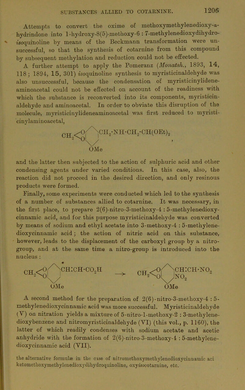 1205 Attempts to convert the oxime of methoxymethylenedioxy-a- hydrindone into l-hydroxy-8(5)-methoxy-6 : 7-methylenedioxydihydro- isoquinoline by means of the Beckmann transformation were un- successful, so that the synthesis of cotarnine from this compound by subsequent methylation and reduction could not be effected. A further attempt to apply the Pomerauz {Monatsh., 1893, 14, 118; 1894, 15, 301) isoquinoline synthesis to myristicinaldehyde was also unsuccessful, because the condensation of myristicinylidene- aminoacetal could not be effected on account of the readiness with which the substance is reconverted into its components, myristicin- aldehyde and aminoacetal. In order to obviate this disruption of the molecule, myristicinylideneaminoacetal Avas first reduced to myristi- cinylaminoacetal. and the latter then subjected to the action of sulphuric acid and other condensing agents under varied conditions. In this case, also, the reaction did not proceed in the desired direction, and only resinous products were formed. Finally, some experiments Avere conducted which led to the synthesis of a number of substances allied to cotarnine. It was necessary, in the first place, to prepare 2(6)-nitro-3-methoxy-4 : 5-methylenedioxy- cinnamic acid, and for this purpose myristicinaldehyde was converted by means of sodium and ethyl acetate into 3-methoxy-4 : 5-methylene- dioxycinnamic acid; the action of nitric acid on this substance, ' however, leads to the displacement of the carboxyl group by a nitro- group, and at the same time a nitro-group is introduced into the nucleus : A second method for the preparation of 2(6)-nitro-3-methoxy-4 : 5- methylenedioxycinnamic acid was more successful. Myristicinaldehyde ( V) on nitration yields a mixture of 5-nitro-l-methoxy-2 : 3-methylene- dioxybenzene and nitromyristicinaldehyde (VI) (this vol., p. 1160), the latter of which readily condenses with sodium acetate and acetic anhydride with the formation of 2(6)-nitro-3-methoxy-i : 5-methylene- dioxycinnamic acid (VII). the alternatiA’e formulae in the cise of nitromethoxymethylenedioxycinnamic aci ketomethoxymethylenedioxydihydroquinoline, oxyisocotaruine, etc. OMe UMe OMe