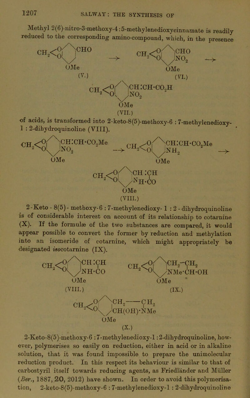 Methyl 2(6)-nitro-3-methoxy-4:5-methylenedioxycinnamate is readily reduced to the corresponding amino-compound, which, in the presence CF,< Ol\Ie (V.) o/\ch:ch-co.,h CHO OMe (VI.) —> OMe (VII.) of acids, is transformed into 2-keto-8(5)-methoxy-6 :7-methylenedioxy- 1 : 2-dihydroquinoline (VIII). iCH:CH-CO,Me NO„ 0 OMe 'jCH:CH-CO„Me UMe 'O/^CH :CH 2^01 CH2<Cnl i ~ ■ T ' O's^^Nh-CO , OMe (VIII.) 2-K.eto - 8(5)- methoxy-6 ; 7-methyIenedioxy-1:2- dihydroquinoline is of considerable interest on account of its relationship to cotarnine (X)- If tbe formulae of the two substances are compared, it would appear possible to convert the former by reduction and methylation into an isomeride of cotarnine, which might appropriately be designated z«ocotarnine (IX). O^^CIIiCH ■<^\/NH-CO OMe (VIII.) CH<o ^ O'^^NMe-CH-OH OMe (IX.) CH. •CH„ \/CH(OH)-NMe OMe (X.) 2-Keto-8(5)-methoxy-6 :7-methylenedioxy-l: 2-dihydroquinoline, how- ever, polymerises so easily on reduction, either in acid or in alkaline solution, that it was found impossible to prepare the unimolecular reduction product. In this respect its behaviour is similar to that of carbostyril itself towards reducing agents, as Friedlander and Muller {£er., 1887, 20, 2012) have shown. In order to avoid this polymerisa- tion, 2-keto-8(5)-methoxy-6 : 7-methylenedioxy-l : 2-dihydroquinoline