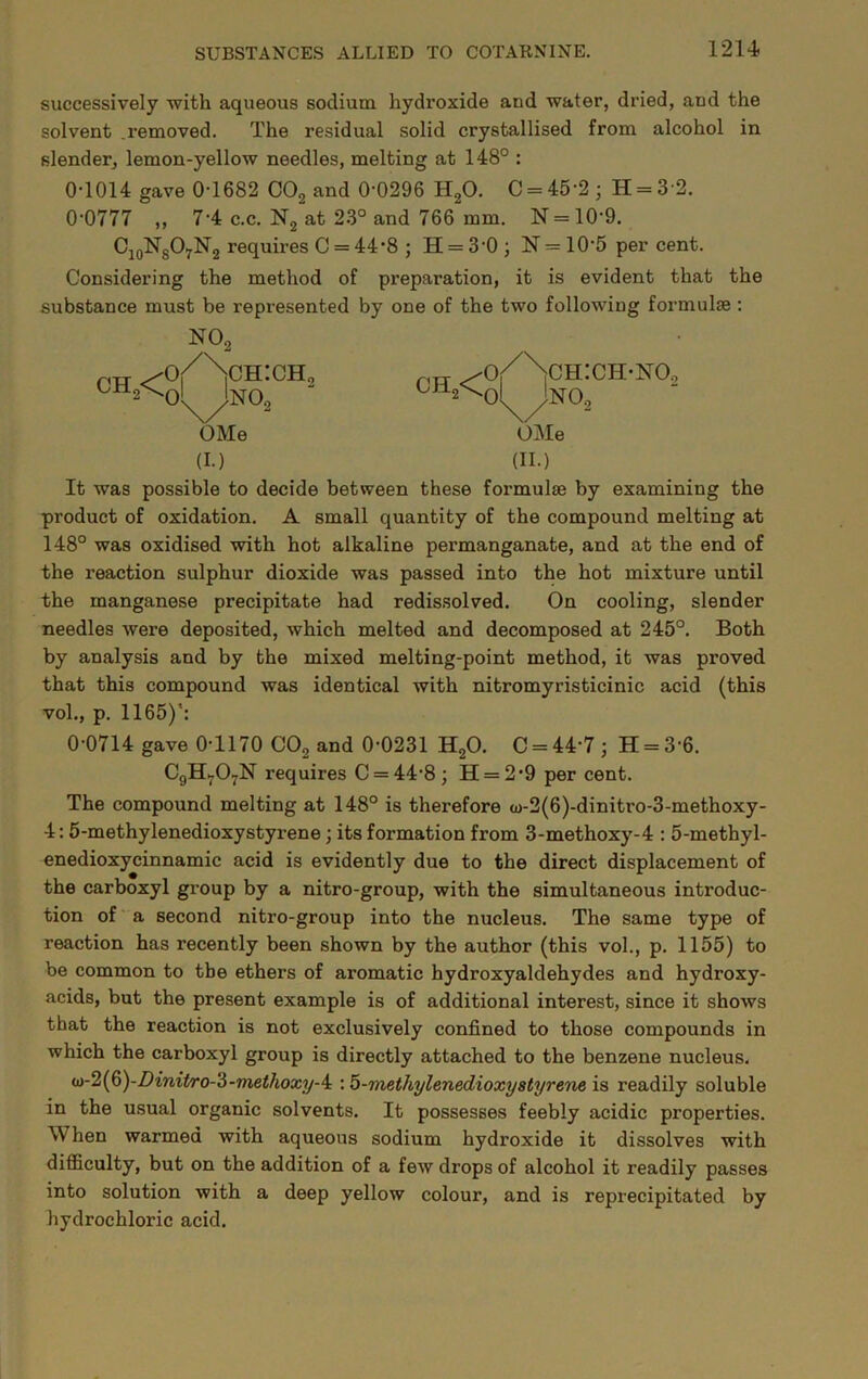successively with aqueous sodium hydroxide and water, dried, and the solvent .removed. The residual solid crystallised from alcohol in slender, lemon-yellow needles, melting at 148° : 0T014 gave 0-1682 COg and 0-0296 HgO. C = 45-2 ; H = 3 2. 0-0777 „ 7-4 c.c. Ng at 23° and 766 mm. N = 10-9. CjoNgOyNg requires C = 44*8 ; H = 3-0 ; N = 10-5 per cent. Considering the method of preparation, it is evident that the substance must be represented by one of the two following formulae; N02 PTT ^^2\o!^no2 ^o/Nch:ch-no, ch,<o1Ino, OMe OMe (I.) (II.) It was possible to decide between these formulae by examining the product of oxidation. A small quantity of the compound melting at 148° was oxidised with hot alkaline permanganate, and at the end of the reaction sulphur dioxide was passed into the hot mixture until the manganese precipitate had redissolved. On cooling, slender needles were deposited, which melted and decomposed at 245°. Both by analysis and by the mixed melting-point method, it was proved that this compound was identical with nitromyristicinic acid (this vol., p. 1165)’: 0-0714 gave 0-1170 COg and 0-0231 HgO. C = 44-7 ; H = 3-6. C9H7O7N requires C = 44-8; H = 2-9 per cent. The compound melting at 148° is therefore o)-2(6)-dinitro-3-methoxy- 4: 5-methylenedioxystyrene; its formation from 3-methoxy-4 : 5-methyl- enedioxycinnamic acid is evidently due to the direct displacement of the carboxyl group by a nitro-group, with the simultaneous introduc- tion of a second nitro-group into the nucleus. The same type of reaction has recently been shown by the author (this vol., p. 1155) to be common to the ethers of aromatic hydroxyaldehydes and hydroxy- acids, but the present example is of additional interest, since it shows that the reaction is not exclusively confined to those compounds in which the carboxyl group is directly attached to the benzene nucleus- <ii-2{^)-Dinit/ro-^-methoxy-4: : b-methylenedioxystyrene is readily soluble in the usual organic solvents. It possesses feebly acidic properties. When warmed with aqueous sodium hydroxide it dissolves with difficulty, but on the addition of a few drops of alcohol it readily passes into solution with a deep yellow colour, and is reprecipitated by hydrochloric acid.