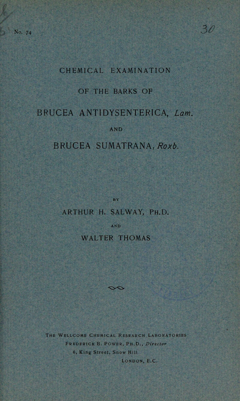 No. 74 50 CHEMICAL EXAMINATION OF THE BARKS OF BRUCEA ANTIDYSENTERICA, Lam. AND BRUCEA SUMATRANA,)?o;^^. ARTHUR H. SALWAY, Ph.D. AND WALTER THOMAS The Wellcome Chemical Research Laboratories Frederick B. Power, Ph.D., Director 6, King Street, Snow Hill London, E.C.