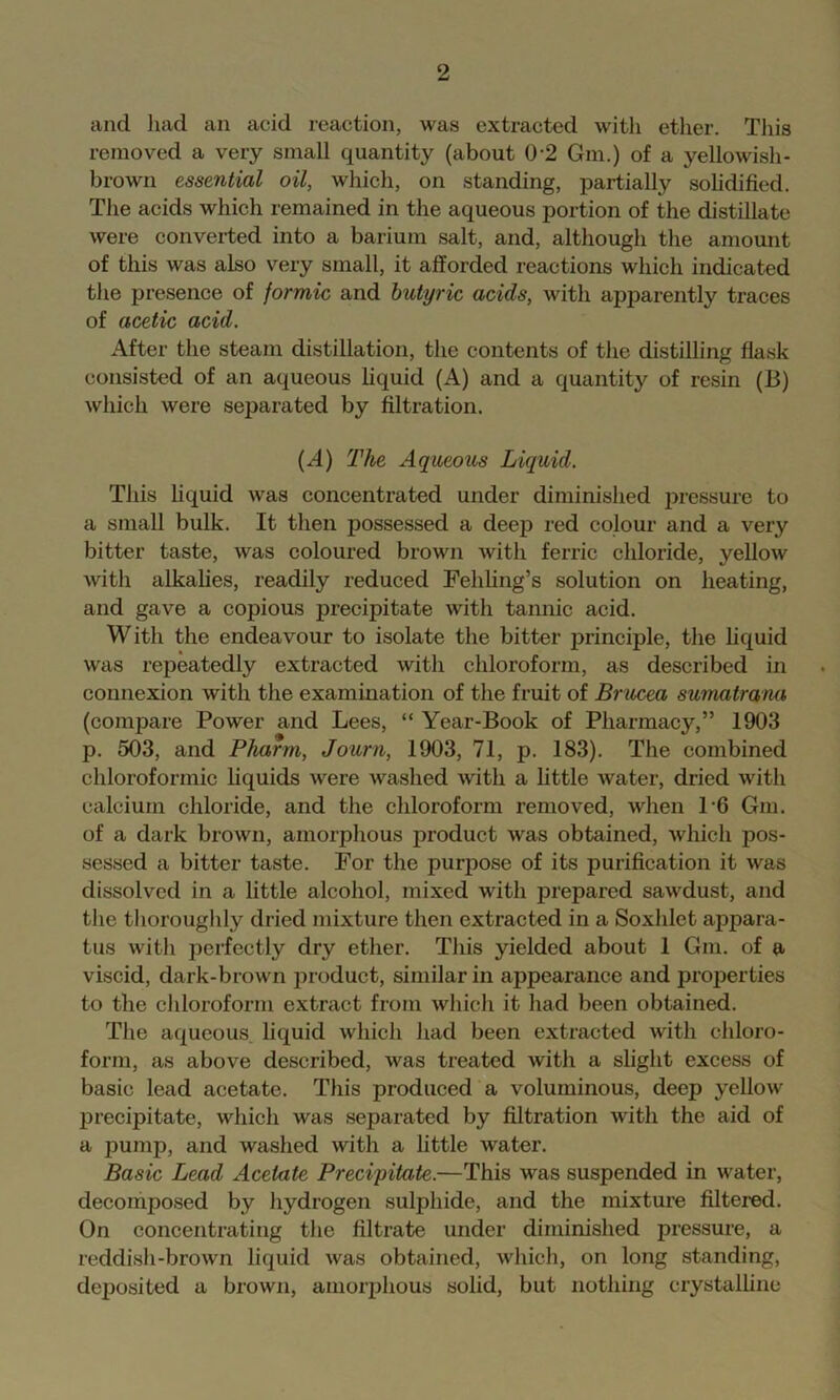 and had an acid reaction, was extracted with ether. This removed a very small quantity (about 0-2 Gm.) of a yellowish- brown essential oil, whieh, on standing, partially sohdified. The acids which remained in the aqueous portion of the distillate were converted into a barium salt, and, although the amount of this was also very small, it afforded reactions which indicated the presence of formic and butyric acids, with apparently traces of acetic acid. After the steam distillation, the contents of the distilling flask consisted of an aqueous liquid (A) and a quantity of resin (B) which were separated by filtration. (A) The Aqueous Liquid. This liquid was concentrated under diminished iwessure to a small bulk. It then possessed a deep red eolour and a very bitter taste, was eoloured brown with ferric chloride, yellow with alkalies, readily reduced Fehling’s solution on heating, and gave a copious precipitate with tannic acid. With the endeavour to isolate the bitter principle, the liquid was repeatedly extracted with chloroform, as described in connexion with the examination of the fruit of Brucea sumatrana (compare Power and Lees, “ Year-Book of Pharmacy,” 1903 p. 503, and Pharm, Journ, 1903, 71, p. 183). The combined chloroformic hquids were washed with a httle water, dried with calcium chloride, and the chloroform removed, when P6 Gm. of a dark brown, amorphous product was obtained, which pos- sessed a bitter taste. For the purpose of its purification it was dissolved in a little alcohol, mixed with prepared sawdust, and the tlioroughly dried mixture then extracted in a Soxhlet appara- tus with jDerfectly dry ether. This yielded about 1 Gm. of a viscid, dark-brown product, similar in appearance and properties to the chloroform extract from which it had been obtained. The aqueous liquid which had been extracted with chloro- form, as above described, was treated with a slight excess of basic lead acetate. This produced a voluminous, deep yellow isrecipitate, which was separated by filtration with the aid of a pump, and washed with a little water. Basic Lead Acetate Precipitate.—This was suspended in water, decomposed by hydrogen sulphide, and the mixture filtered. On concentrating the filtrate under diminished pressure, a reddish-brown liquid was obtained, which, on long standing, deposited a brown, amorphous solid, but nothing crystalline