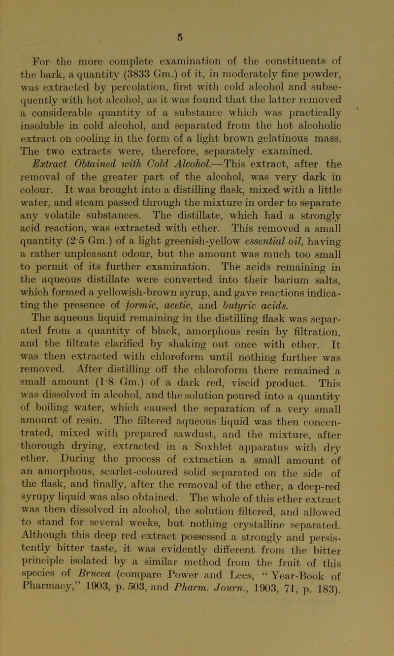 For- tlie more complete examination of tlie constituents of the Ijark, a quantity (3833 Gm.) of it, in moderately fine powder, was extracted by percolation, first with cold alcohol and subse- quently with hot alcohol, as it was found that the latter removed a considerable quantity of a substance which was practically insoluble in cold alcohol, and separated from the hot alcoholic extract on cooling in the form of a light brown gelatinous mass. The two extracts were, therefore, separately examined. Extract Obtained with Cold Alcohol.—This extract, after the removal of the greater part of the alcohol, was very dark in colour. It was brought into a distilling flask, mixed with a little water, and steam passed through the mixture in order to separate any volatile substances. The distillate, which had a strongly acid reaction, was extracted with ether. This removed a small quantity (25 Gm.) of a light greenish-yellow essential oil, having a rather unpleasant odour, but the amount was much too small to permit of its furtlier examination. The acids remaining in the aqueous distillate were converted into their barium salts, which formed a yellowish-brown syrup, and gave reactions indica- ting the presence of formic, acetic, and butyric acids. The aqueous liquid remaining in the distilling flask was separ- ated from a quantity of black, amorphous resin by filtration, and the filtrate clarified by shaking out once with ether. It was then extracted with cliloroform until nothing further was removed. After distilling oil the chloroform there remained a small amount (1-8 Gm.) of a dark red, viscid product. This was dissolved in alcohol, and tlie .solution poured into a quantity of boiling water, which caused the separation of a very small amount of resin. The filtered aqueous liquid was then concen- trated, mixed with prepared sawdust, and the mixture, after thorough drying, extracted in a Soxhlet apparatus with dry ether. During the process of extraction a small amount of an amorphous, scarlet-coloured .solid .separated on the side of the flask, and finally, after the removal of the ether, a deep-red syrupy liquid was also obtained. The whole of this ether extract was then dis.solved in alcohol, the .solution filtered, and allowed to stand for several weeks, but nothing crystalline separated. Although this deep red extract possessed a strongly and persis- tently bitter ta.ste, it was evidently different from the bitter principle isolated by a similar method from the fruit of this species of Brucea (compare Power and Lees, “ Year-Book of Pharmacy,” 1903, p. 503, and Pharm. Joum., 1903, 71, p. 183).