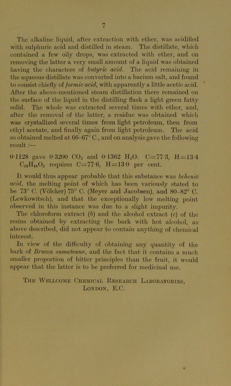 Tlic'alkaline liquid, after extraction with ether, was acidified with Sulphuric acid and distilled in steam. The distillate, which contained a few oily drops, was extracted with ether, and on removing the latter a very small amount of a liquid was obtained having the characters of butyric acid. The acid remaining in the aqueous distillate was converted into a barium salt, and found to consist chiefly of formic acid, with apparently a little acetic acid. After the above-mentioned steam distillation there remained on the surface of the hquid in the distilling flask a light green fatty soUd. The whole was extracted several times with ether, and, after the removal of the latter, a residue was obtained whicli was crystaUized several times from fight petroleum, then from ethyl acetate, and finally again from fight petroleum. The acid so obtained melted at 66-67° C., and on analysis gave the following result:— 01128 gave 0 3200 CO, and 0T362 H2O. C=77 3, H=13'4 C22H44O2 requires C=77 6, H=130 jDcr cent. It would thus appear probable that this substance was bchcnic acid, the melting point of which has been variously stated to be 73° C. (Volcker) 75° C. (Meyer and Jacobsen), and 80-82° C. (Lewkowitsch), and that the exceptionally low melting point observed in this instance was due to a slight imijurity. The chloroform extract (6) and the alcohol extract (c) of the resins obtained by extracting the bark with hot alcohol, as above described, did not appear to contain anything of chemical interest. In view of the difficulty of obtaining any quantity of the bark of Brucea sumatrano, and the fact that it contains a much smaller proportion of bitter principles than the fruit, it would appear that the latter is to be preferred for medicinal use. Tim Wellcome Chemical Research Laboratories, London, E.C.