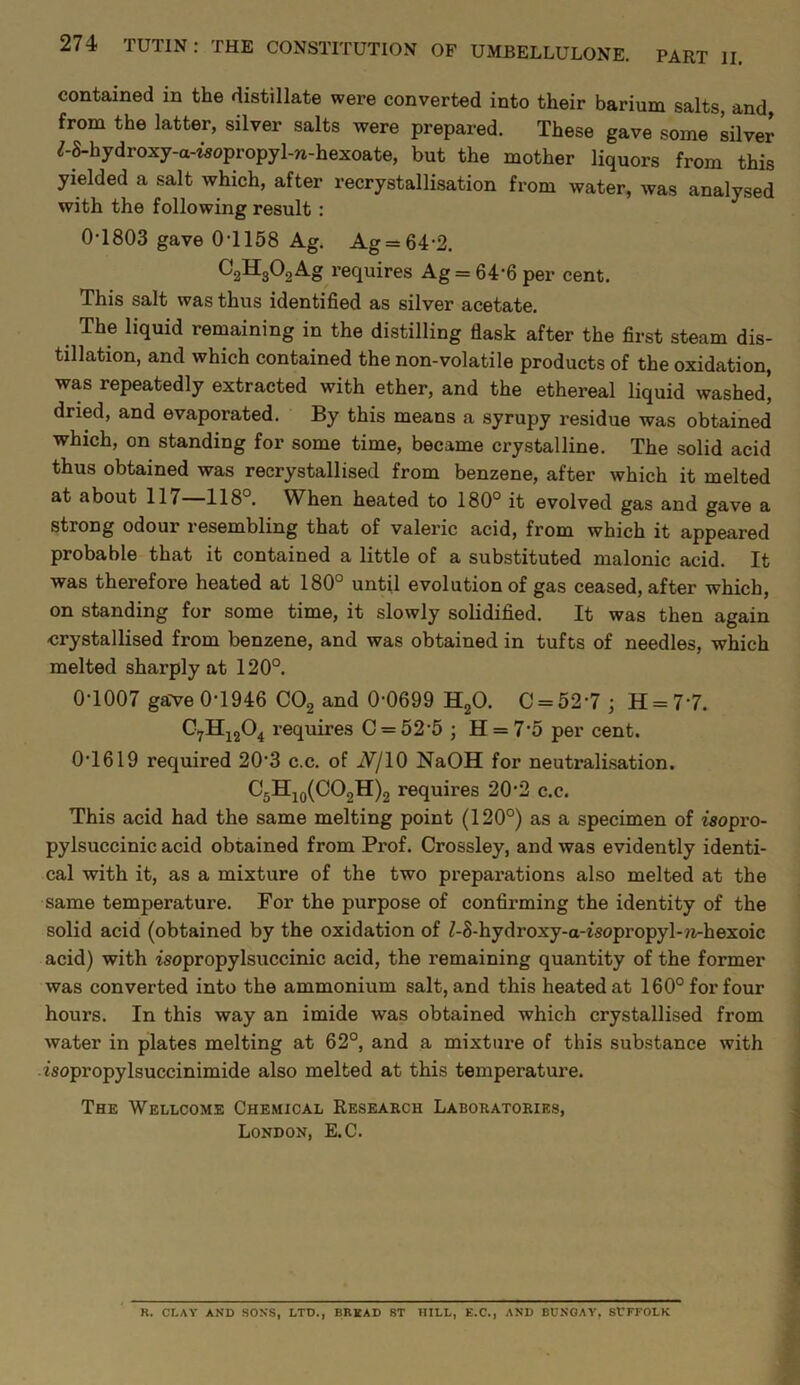 contained in the distillate were converted into their barium salts, and, from the latter, silver salts were prepared. These gave some silver ^-S-hydroxy-a-wopropyl-n-hexoate, but the mother liquors from this yielded a salt which, after recrystallisation from water, was analysed with the following result : 0-1803 gave 0-1158 Ag. Ag = 64-2. CgHgOgAg requires Ag = 64-6 per cent. This salt was thus identified as silver acetate. The liquid remaining in the distilling flask after the first steam dis- tillation, and which contained the non-volatile products of the oxidation, was repeatedly extracted with ether, and the ethereal liquid washed* dried, and evaporated. By this means a syrupy residue was obtained which, on standing for some time, became crystalline. The solid acid thus obtained was recrystallised from benzene, after which it melted at about 117 118 . W^hen heated to 180° it evolved gas and gave a strong odour resembling that of valeric acid, from which it appeared probable that it contained a little of a substituted malonic acid. It was therefore heated at 180° until evolution of gas ceased, after which, on standing for some time, it slowly solidified. It was then again crystallised from benzene, and was obtained in tufts of needles, which melted sharply at 120°. 0-1007 ga've 0-1946 COg and 0-0699 HgO. C = 52-7 ; H=7-7. requires C = 52-5 ; H = 7-5 per cent. 0-1619 required 20-3 c.c. of iV/10 NaOH for neutralisation. C5Hjq(C02H)2 requires 20-2 c.c. This acid had the same melting point (120°) as a specimen of isopro- pylsuccinic acid obtained from Prof. Crossley, and was evidently identi- cal with it, as a mixture of the two preparations also melted at the same temperature. For the purpose of confirming the identity of the solid acid (obtained by the oxidation of Z-8-hydroxy-a-isopropyl-?i-hexoic acid) with zsopropylsuccinic acid, the remaining quantity of the former was converted into the ammonium salt, and this heated at 160° for four hours. In this way an imide was obtained which crystallised from water in plates melting at 62°, and a mixture of this substance with isopropylsuccinimide also melted at this temperature. The Wellcome Chemical Reseaech Laboratoeies, London, E.C. R. CLAY AND SONS, LTD., BREAD ST HILL, E.C., AND BUNOAY, Sl’FFOLK