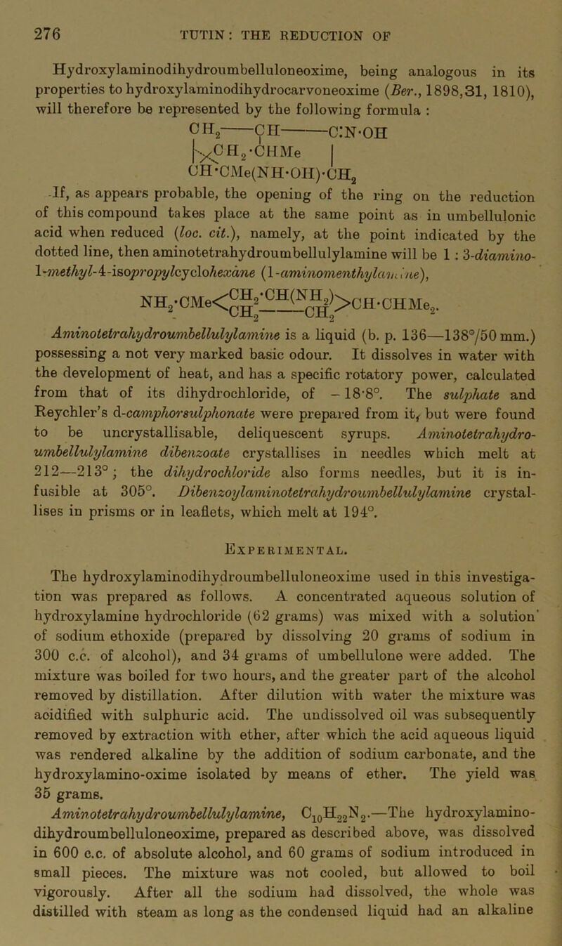 Hydroxylaminodihydroumbelluloneoxime, being analogous in its properties to bydroxylaminodibydrocarvoneoxime (5er., 1898,31, 1810), will therefore be represented by tbe following formula ; CHg CH C.'N'OH [yCHg-CHMe I CH*CiMe(NH-01I)-CH2 •If, as appears probable, tbe opening of tbe ring on tbe reduction of tbis compound takes place at tbe same point as in umbellulonic acid when reduced {loc. cit.), namely, at tbe point indicated by tbe dotted line, then aminotetrabydroumbellulylamine will be 1; 'd-diaviino- \'methyl-^-isopropylcyc\ohexane (1 -aminomenthylmu itte), Aminoietrahydroumbellulylamhie is a liquid (b. p. 136—138°/50mm.) possessing a not very marked basic odour. It dissolves in water with tbe development of beat, and bas a specific rotatory power, calculated from that of its dihydrocbloride, of -18’8°. Tbe sulphate and Reychler's ^-camphorsulphonate were prepared from it^ but were found to be uncrystallisable, deliquescent syrups. Aminotetrahydro- umbellulylamine dibenzoate crystallises in needles which melt at 212—213°; the dihydrochloride also forms needles, but it is in- fusible at 305°. Dibenzoylaminotetrahydrounibellulylamine crystal- lises in prisms or in leaflets, which melt at 194°. Experimental. The bydroxylaminodihydroumbelluloneoxime used in this investiga- tion was prepared as follows. A concentrated aqueous solution of hydroxylamine hydrochloride (62 grams) was mixed with a solution' of sodium ethoxide (prepared by dissolving 20 grams of sodium in 300 c.c. of alcohol), and 34 grams of umbellulone were added. Tbe mixture was boiled for two hours, and tbe greater part of tbe alcohol removed by distillation. After dilution with water the mixture was acidified with sulphuric acid. Tbe undissolved oil was subsequently removed by extraction with ether, after which the acid aqueous liquid Avas rendered alkaline by the addition of sodium carbonate, and the hydroxylamino-oxime isolated by means of ether. The yield was 35 grams. Aminotetrahydroumbellulylamine, CjoH22N2.—The hydroxylamino- dihydroumbelluloneoxime, prepared as described above, was dissolved in 600 c.c, of absolute alcohol, and 60 grams of sodium introduced in small pieces. The mixture was not cooled, but allowed to boil vigorously. After all the sodium had dissolved, the whole was distilled with steam as long as the condensed liquid had an alkaline