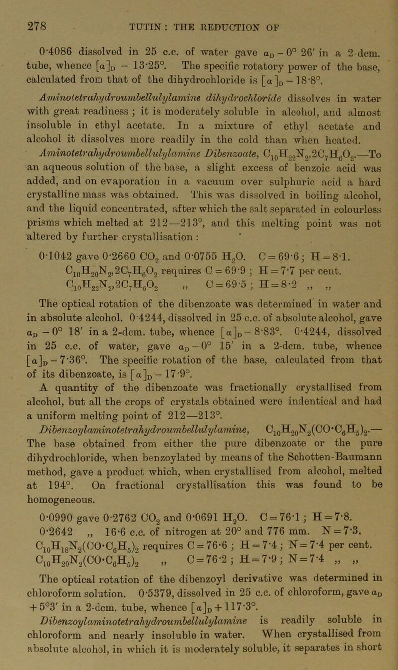 0'4086 dissolved in 25 c.c. of Avater gave an - 0° 26' in a 2-dcm, tube, whence [a]n - 13-25° The specific rotatory power of the base, calculated from that of the dihydrochloride is [a]o — 18-8°. Aminoletrahydrouinhellulylamine dihydrochloride dissolves in water with great readiness ; it is moderately soluble in alcohol, and almost insoluble in ethyl acetate. In a mixture of ethyl acetate and alcohol it dissolves more readily in the cold than when heated. Aminotetrahydroumhellulylamine Dibenzoate, C^oH22^2’^^7^o^2-— an aqueous solution of the base, a slight excess of benzoic acid was added, and on evaporation in a vacuum over sulphuric acid a hard crystalline mass Avas obtained. This was dissolved in boiling alcohol, and the liquid concentrated, after which the salt separated in colourless prisms which melted at 212—213°, and this melting point was not altered by further crystallisation : 0-1042 gave 0-2660 and 0-0755 HgO. C = 69-6; H = 8-l. CioH2oN2,2C7Hg02 requires C = 69-9 ; H = 77 per cent. CioH22N2,2C7Hg02 „ 0 = 69-5; H = 8-2 „ „ The optical rotation of the dibenzoate was determined in Avater and in absolute alcohol. 0 4244, dissolved in 25 c.c. of absolute alcohol, gave ud — 0° 18' in a 2-dcm. tube, whence [a]o—8-83°. 0-4244, dissolved in 25 c.c. of watei-, gave ao-0° 15' in a 2-dcm. tube, whence [a]D-7'36°. The specific rotation of the base, calculated from that of its dibenzoate, is [a]n - 17-9°. A quantity of the dibenzoate was fractionally crystallised from alcohol, but all the crops of crystals obtained were indentical and had a uniform melting point of 212—213°. Dihenzoylaminoietro.hydroumbelhdylamine, CjoH2QN2(CO*CgH5)2.— The base obtained from either the pure dibenzoate or the pure dihydrochloride, when benzoylated by means of the Schotten-Baumann method, gave a product Avhich, Avhen crystallised from alcohol, melted at 194°. On fractional crystallisation this was found to be homogeneous. 0-0990 gave 0-2762 COg and 0-0691 HgO. C = 76-1 ; H = 7-8. 0-2642 „ 16-6 c.c. of nitrogen at 20° and 776 mm. N = 7-3. CioHj8N2(00-CgH5)2 requires C = 76-6 ; H = 7-4; N = 7-4 per cent. CioH2oN2(CO-CgH5)2 „ 0 = 76-2; H = 7-9; N = 7-4 „ „ The optical rotation of the dibenzoyl derivative Avas determined in chloroform solution. 0-5379, dissolved in 25 c.c. of chloroform, gaveau + 5°3' in a 2-dcm. tube, whence [a]o-f 117-3°. Dibenzoylaminotetrahydroumbellulylamine is readily soluble in chloroform and nearly insoluble in water. When crystallised from absolute alcohol, in Avhich it is moderately soluble, it separates in short