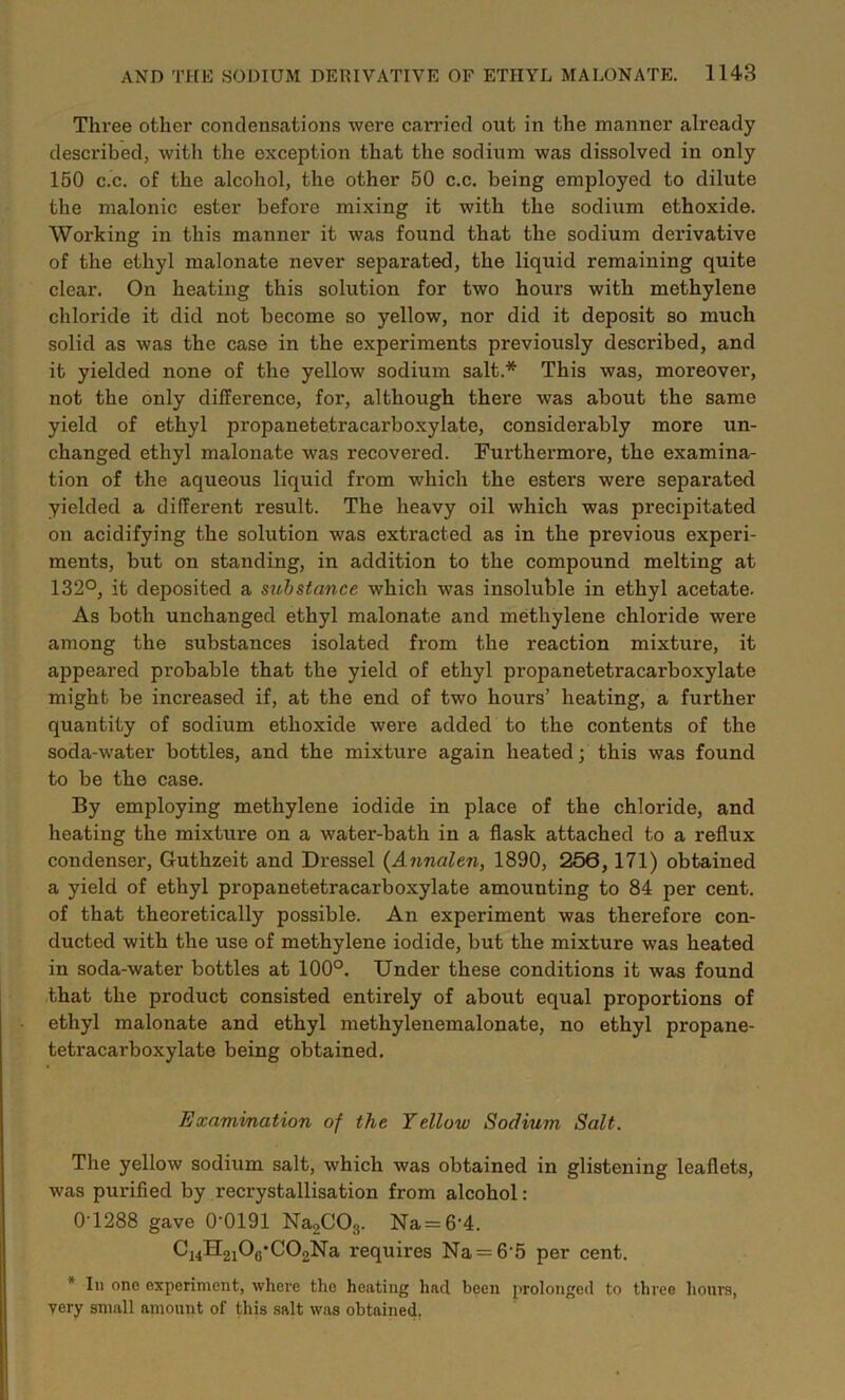 Three other condensations were carried out in the manner already described, with the exception that the sodium was dissolved in only 150 c.c. of the alcohol, the other 50 c.c. being employed to dilute the malonic ester before mixing it with the sodium ethoxide. Working in this manner it was found that the sodium derivative of the ethyl malonate never separated, the liquid remaining quite clear. On heating this solution for two hours with methylene chloride it did not become so yellow, nor did it deposit so much solid as was the case in the experiments previously described, and it yielded none of the yellow sodium salt.* This was, moreover, not the only difference, for, although there was about the same yield of ethyl propanetetracarboxylate, considerably more un- changed ethyl malonate was recovered. Furthermore, the examina- tion of the aqueous liquid from which the esters were sepai*ated yielded a different result. The heavy oil which was precipitated on acidifying the solution was extracted as in the previous experi- ments, but on standing, in addition to the compound melting at 132°, it deposited a sithstance which was insoluble in ethyl acetate. As both unchanged ethyl malonate and methylene chloride were among the substances isolated from the reaction mixture, it appeared probable that the yield of ethyl propanetetracarboxylate might be increased if, at the end of two hours’ heating, a further quantity of sodium ethoxide were added to the contents of the soda-water bottles, and the mixture again heated; this was found to be the case. By employing methylene iodide in place of the chloride, and heating the mixture on a water-bath in a flask attached to a reflux condenser, Guthzeit and Dressel {Annalen, 1890, 256,171) obtained a yield of ethyl propanetetracarboxylate amounting to 84 per cent, of that theoretically possible. An experiment was therefore con- ducted with the use of methylene iodide, but the mixture was heated in soda-water bottles at 100°. Under these conditions it was found that the product consisted entirely of about equal proportions of ethyl malonate and ethyl methylenemalonate, no ethyl propane- tetracarboxylate being obtained. Examination of the Yellow Sodium Salt. The yellow sodium salt, which was obtained in glistening leaflets, was purified by recrystallisation from alcohol: 0T288 gave 0'0191 NagCOs. Na = 6'4. Cj4H2i0g‘C02Na requires Na = 6-5 per cent. * 111 ono experiment, where the heating had been prolonged to three hours, very small amount of this salt was obtained.