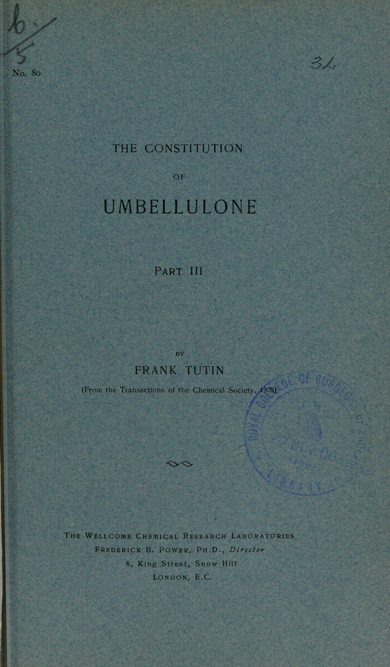 THE CONSTITUTION OF UMBELLULONE Part III BY FRANK TUTIN (From the Transactions of the Chemical Society, 190S) The Wellcome Chemical Research Laboratories Frederick B. Power, Ph.D., Director 6, King Street, Snow Hill London, E.C.