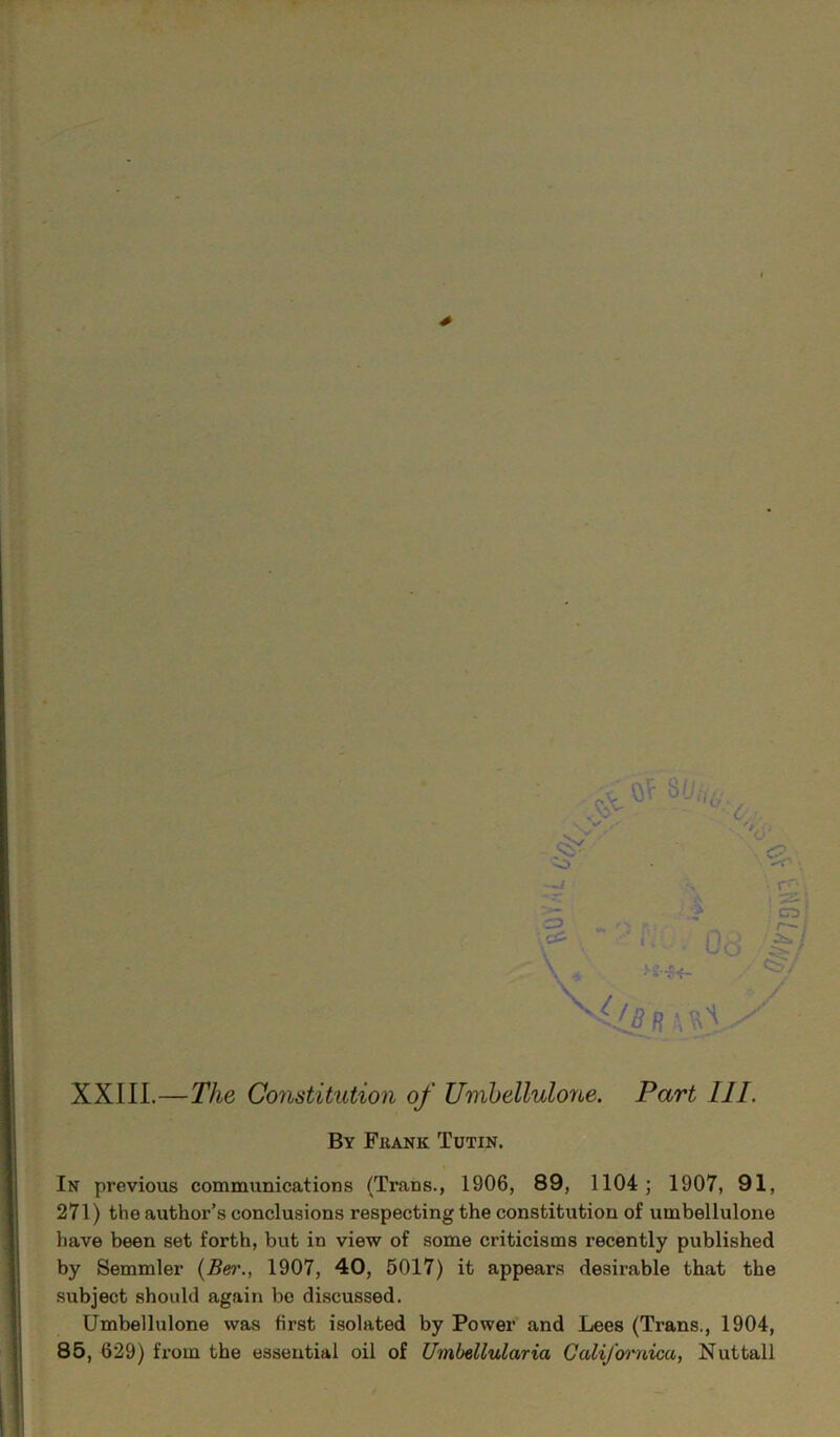 XXIII.—The Constitution of Umbellulone. Part 111. By Fkank Tutin. In previous communications (Trans., 1906, 89, 1104; 1907, 91, 271) the author’s conclusions respecting the constitution of umbellulone have been set forth, but in view of some criticisms recently published by Semmler (Ber., 1907, 40, 5017) it appears desirable that the subject should again be discussed. Umbellulone was first isolated by Power and Lees (Trans., 1904, 85, 629) from the essential oil of Umbellularia CaliJ'ornica, Nuttall