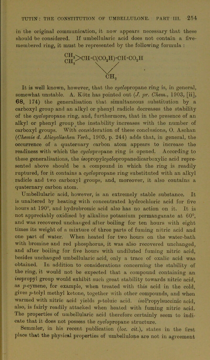 in the original communication, it now appears necessary that these should he considered. If umbellularic acid does not contain a five- membered ring, it must be represented by the following formula : pJ53>CH-C(C0aH)-CH-C02H C 3 \ / ch2 It is well known, however, that the cyclopropane ring is, in general, somewhat unstable. A. Kotz has pointed out (/. pr. Chem., 1903, [ii], 68, 174) the generalisation that simultaneous substitution by a carboxyl group and an alkyl or phenyl radicle decreases the stability of the cyclopropane ring, and, furthermore, that in the pi’esence of an alkyl or phenyl group the instability increases with the number of carboxyl groups. With consideration of these conclusions, 0. Aschan (Chemie d. AlicycUschen Verb., 1905, p. 244) adds that, in general, the occurrence of a quaternary carbon atom appears to increase the readiness with which the cyclopropane ring is opened. According to these generalisations, the isopropylcyc^opropanedicarboxylic acid repre- sented above should be a compound in which the ring is readily ruptured, for it contains a cyclopropane ring substituted with an alkyl radicle and two carboxyl groups, and, moreover, it also contains a quaternary carbon atom. Umbellularic acid, however, is an extremely stable substance. It is unaltered by heating with concentrated hydrochloric acid for five hours at 190°, and hydrobromic acid also has no action on it. It is not appreciably oxidised by alkaline potassium permanganate at 60°, and was recovered unchanged after boiling for ten hours with eight times its weight of a mixture of three parts of fuming nitric acid and one part of water. When heated for two hours on the water-bath with bromine and red phosphorus, it was also recovered unchanged, and after boiling for five hours with undiluted fuming nitric acid, besides unchanged umbellularic acid, only a trace of oxalic acid was obtained. In addition to considerations concerning the stability of the ring, it would not be expected that a compound containing an isopropyl group would exhibit such great stability towards nitric acid, as y>-cymene, for example, when treated with this acid in the cold, gives /j-tolyl methyl ketone, together with other compounds, and when warmed with nitric acid yields yj-toluic acid. isoPropylsuccinic acid, also, is fairly readily attacked when heated with fuming nitric acid. The properties of umbellularic acid therefore certainly seem to indi- cate that it does not possess the cyclopropane structure. Semmler, in his recent publication (loc. cit.), states in the first place that the physical properties of umbellulone are not in agreement