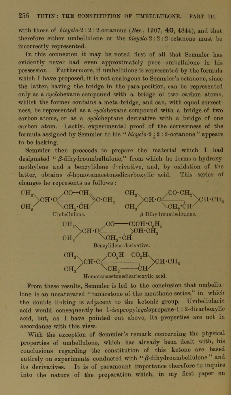 with those of bicyclo-2 : 2 : 2-octanone (Ber., 1907, 40, 4844), and that therefore either umbellulone or the bicyclo-2 : 2 : 2-octanone must be incorrectly represented. In this connexion it may be noted first of all that Semmler has evidently never had even approximately pure umbellulone in his possession. Furthermore, if umbellulone is represented by the formula which I have proposed, it is not analogous to Semmler’s octanone, since the latter, having the bridge in the para-position, can be represented only as a cyclohexane compound with a bridge of two carbon atoms, whilst the former contains a meta-bridge, and can, with equal correct- ness, be represented as a cyclohexane compound with a bridge of two carbon atoms, or as a cycZoheptane derivative with a bridge of one carbon atom. Lastly, experimental proof of the correctness of the formula assigned by Semmler to his “ bicyclo-2 \ 2 : 2-octanone ” appears to be lacking. Semmler then proceeds to prepare the material which I had designated “ /3-dihydroumbellulone,” from which he forms a hydroxy- methylene and a benzylidene derivative, and, by oxidation of the latter, obtains fZ-homotanacetonedicarboxylic acid. This series of changes he represents as follows : CH3X /CO-CH.v >CH*Cf . >C-0H3 cm/ \ch2-ch/ Umbellulone CH / 'Nch-c^ CO- CK. CH. \ch2-ch Benzylidene derivative. cOoH com CH3X /CO-CHox >CH-C/ , >CH-CHS CH/ \CH2-CH/ /3-Dihydroumbellulone. -C^H-C^ 1 >ch-ch3 CH/ \CH-C^ 2xi\ \CH, >CH-CHS -CH/ Homotanaoetonedicarboxylic acid. From these results, Semmler is led to the conclusion that umbellu- lone is an unsaturated “tanacetone of the menthone series,” in which the double linking is adjacent to the ketonic group. Umbellularic acid would consequently be 1-isopropylcycZopropane-l : 2-dicarboxylic acid, but, as I have pointed out above, its properties are not in accordance with this view. With the exception of Semmler’s remark concerning the physical properties of umbellulone, which has already been dealt with, his conclusions regarding the constitution of this ketone are based entirely on experiments conducted with “ /3-dihydroumbellulone and its derivatives. It is of paramount importance therefore to inquire into the nature of the preparation which, in my first paper on