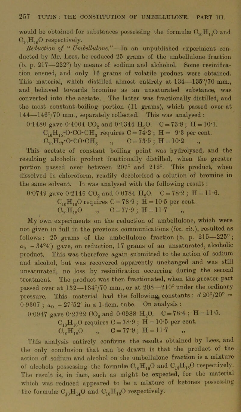 would be obtained for substances possessing the formulae C10H14O and Ci0H16O respectively. Reduction of “ Umbellulone.”—In an unpublished experiment con- ducted by Mr. Lees, he reduced 25 grams of the umbellulone fraction (b. p. 217—222°) by means of sodium and alckobol. Some resinihca- tion ensued, and only 16 grams of volatile product were obtained. This material, which distilled almost entirely at 134—135°/70 mm., and behaved towards bromine as an unsaturated substance, was converted into the acetate. The latter was fractionally distilled, and the most constant-boiling portion (11 grams), which passed over at 144—146°/70 mm., separately collected. This was analysed : 0-1480 gave 0-4004 C02 and 0-1344 H20. C = 73'8; H=1(H. Ci0H15.OCOCH3 requires C=74-2 ; H= 93 per cent. C10Hi7-O-OO-CH3 „ C = 73-5; H = 10-2 This acetate of constant boiling point was hydrolysed, and the resulting alcoholic product fractionally distilled, when the greater portion passed over between 207° and 212°. This product, when dissolved in chloi’oform, readily decolorised a solution of bromine in the same solvent. It was analysed with the following result : 0-0749 gave 0-2146 C02 and 0 0784 H20. 0 = 78-2; 11=11-6. C10H16O requires C = 78 9; H = 10-5 per cent. C10HlsO „ 0 = 77-9; H = 11 7 My own experiments on the reduction of umbellulone, which were not given in full in the previous communications (loc. cit.), resulted as follows: 25 grams of the umbellulone fraction (b. p. 215—225°; aD — 34°4') gave, on reduction, 17 grams of an unsaturated, alcoholic product. This was therefore again submitted to the action of sodium and alcohol, but was recovered apparently unchanged and was still unsaturated, no loss by resinification occurring during the second treatment. The product was then fractionated, when the greater part passed over at 132—134°/70 mm., or at 208—210° under the ordinary pressure. This material had the following constants : d 20°/20° = 0-9307 ; aD - 27°52' in a 1-dcm. tube. On analysis : 0-0947 gave 0-2722 C02 and 0-0988 H20. C = 78-4 ; H = ll-5. C10Hlc() requires C = 789 ; H = 10-5 per cent. C^’o „ C = 77-9; H=ll-7 This analysis entirely confirms the results obtained by Lees, and the only conclusion that can be drawn is that the product of the action of sodium and alcohol on the umbellulone fraction is a mixture of alcohols possessing the formulae C10H16O and C10HlsO respectively. The result is, in fact, such as might be expected, for the material which was reduced appeared to be a mixture of ketones possessing the formulae C10HuO and C10H1(JO respectively.