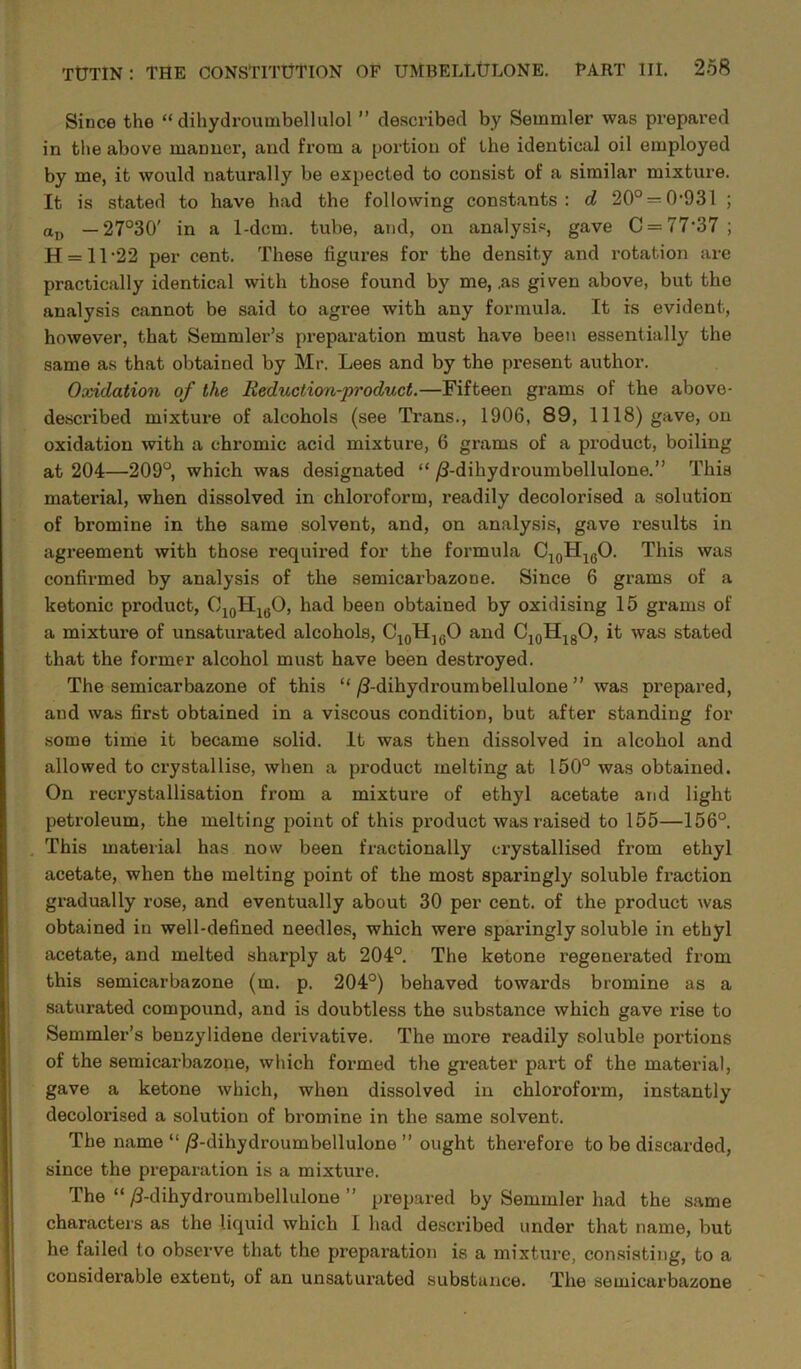 Since the “ dihydroumbellulol ” described by Semmler was prepared in the above manner, and from a portion of the identical oil employed by me, it would naturally be expected to consist of a similar mixture. It is stated to have had the following constants: d 20° = 0931 ; aD — 27°30' in a 1-dcm. tube, and, on analysis, gave C = 77-37 ; H = 11 22 per cent. These figures for the density and rotation are practically identical with those found by me, .as given above, but the analysis cannot be said to agree with any formula. It is evident, however, that Semmler’s preparation must have been essentially the same as that obtained by Mr. Lees and by the present author. Oxidation of the Reduction-product.—Fifteen grams of the above- described mixture of alcohols (see Trans., 1906, 89, 1118) gave, on oxidation with a chromic acid mixture, 6 grams of a product, boiling at 204—209°, which was designated “ /Ldihydroumbellulone.” This material, when dissolved in chloroform, readily decolorised a solution of bromine in the same solvent, and, on analysis, gave results in agreement with those required for the formula C10H16O. This was confirmed by analysis of the semicarbazone. Since 6 grams of a ketonic product, O10H1(JO, had been obtained by oxidising 15 grams of a mixture of unsaturated alcohols, C10H](JO and C10H18O, it was stated that the former alcohol must have been destroyed. The semicarbazone of this “ /3-dihydroumbellulone ” was prepared, and was first obtained in a viscous condition, but after standing for some time it became solid. It was then dissolved in alcohol and allowed to crystallise, when a product melting at 150° was obtained. On recrystallisation from a mixture of ethyl acetate and light petroleum, the melting point of this product was raised to 155—156°. This material has now been fractionally crystallised from ethyl acetate, when the melting point of the most sparingly soluble fraction gradually rose, and eventually about 30 per cent, of the product was obtained in well-defined needles, which were sparingly soluble in ethyl acetate, and melted sharply at 204°. The ketone regenerated from this semicarbazone (m. p. 204°) behaved towards bromine as a saturated compound, and is doubtless the substance which gave rise to Semmler’s benzylidene derivative. The more readily soluble portions of the semicarbazone, which formed the greater part of the material, gave a ketone which, when dissolved in chloroform, instantly decolorised a solution of bromine in the same solvent. The name “/3-dihydroumbellulone ” ought therefore to be discarded, since the preparation is a mixture. The “ /3-dihydroumbellulone ” prepared by Semmler had the same characters as the liquid which I had described under that name, but he failed to observe that the preparation is a mixture, consisting, to a considerable extent, of an unsaturated substance. The semicarbazone