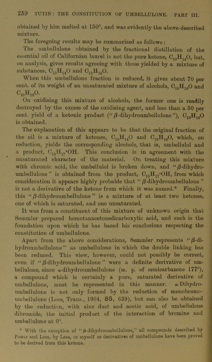 obtained by him melted at 150°, and was evidently the above-described mixture. The foregoing results may be summarised as follows: The umbellulone obtained by the fractional distillation of the essential oil of Californian laurel is not the pure ketone, C10H14O, but, on analysis, gives results agreeing with those yielded by a mixture of substances, C10H14O and C10H16O. When this umbellulone fraction is reduced, it gives about 70 per cent, of its weight of an unsaturated mixture of alcohols, C10H16O and c10h18o. On oxidising this mixture of alcohols, the former one is readily destroyed by the excess of the oxidising agent, and less than a 50 per cent, yield of a ketonic product (“ /3-dihydroumbellulone ”), C10HlfiO is obtained. The explanation of this appears to be that the original fraction of the oil is a mixture of ketones, C10HuO and C10H16O, which, on reduction, yields the corresponding alcohols, that is, umbellulol and a product, C10H17*OH. This conclusion is in agreement with the unsaturated character of the material. On treating this mixture with chromic acid, the umbellulol is broken down, and “ /3-dihydro- umbellulone ” is obtained from the product, C10Hl7*OH, from which consideration it appears highly probable that “ /3-dihydroumbellulone ” is not a derivative of the ketone from which it was named.* Finally, this “ /3-dihydroumbellulone ” is a mixture of at least two ketones, one of which is saturated, and one unsaturated. It was from a constituent of this mixture of unknown origin that Semmler prepared homotanacetonedicarboxylic acid, and such is the foundation upon which he has based his conclusions respecting the constitution of umbellulone. Apart from the above considerations, Semmler represents “ /3-di- liydroumbellulone ” as umbellulone in which the double linking has been reduced. This view, however, could not possibly be correct, even if “ /3-dihydroumbellulone ” were a definite derivative of um- bellulone, since a-dihydroumbellulone (m. p. of semicarbazone 177°), a compound which is certainly a pure, saturated derivative of umbellulone, must be represented in this manner. a-Dihydro- umbellulone is not only formed by the reduction of monobromo- umbellulone (Lees, Trans., 1904, 85, 639), but can also be obtained by the reduction, with zinc dust and acetic acid, of umbellulone dibromide, the initial product of the interaction of bromine and umbellulone at 0°. * With llio exception of “ £-dihydroumbellulone,” all compounds described by Power and Lees, by Lees, or myself as derivatives of umbellulone have been proved to be derived from this ketone.