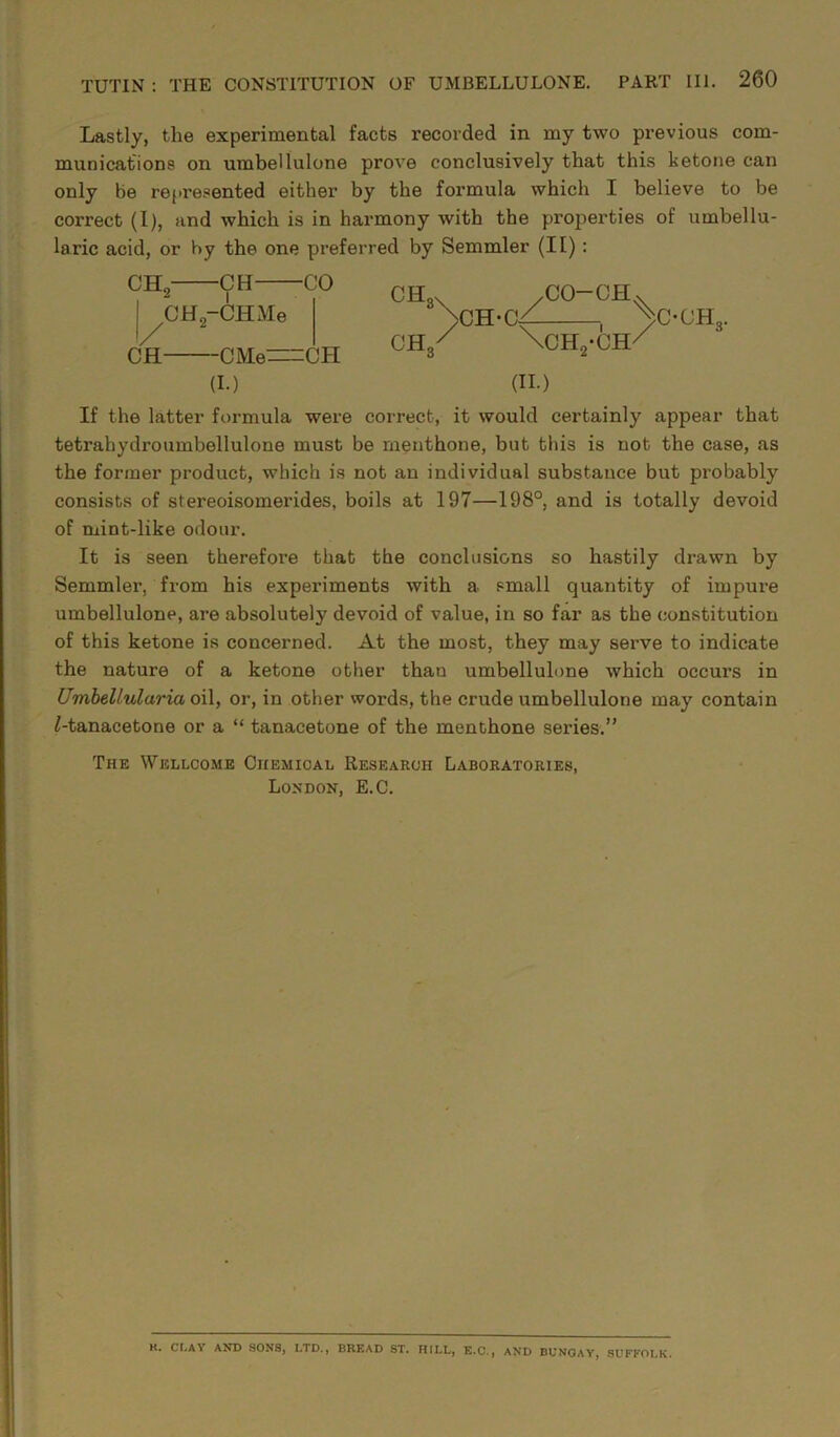 Lastly, the experimental facts recorded in my two previous com- munications on umbellulone prove conclusively that this ketone can only be represented either by the formula which I believe to be correct (I), and which is in harmony with the properties of umbellu- laric acid, or by the one preferred by Semmler (II): CHo I / CH -CM CH,-CHMe -CO -CMe=CH (I.) CH3X /CO-CH. NCH-Cf , >C-OH3. CH/ \CH2-CH/ (II.) If the latter formula were correct, it would certainly appear that tetrahydroumbellulone must be menthone, but this is not the case, as the former product, which is not an individual substance but probably consists of stereoisomerides, boils at 197—198°, and is totally devoid of mint-like odour. It is seen therefore that the conclusions so hastily drawn by Semmler, from his experiments with a small quantity of impure umbellulone, are absolutely devoid of value, in so far as the constitution of this ketone is concerned. At the most, they may serve to indicate the nature of a ketone other than umbellulone which occurs in Umbelluluria oil, or, in other words, the crude umbellulone may contain ^-tanacetone or a “ tanacetone of the menthone series.” The Wellcome Chemical Research Laboratories, London, E.C. K. CI.AY AND SONS, LTD., BREAD ST. HILL, E.C., AND BUNGAY, SUFFOLK.