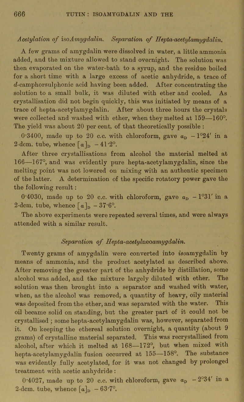 Acetylation of isoAmygdalin. Separation of Hepta-acetylamygdalin. A few grams of amygdalin were dissolved in water, a little ammonia added, and the mixture allowed to stand overnight. The solution was then evaporated on the water-bath to a syrup, and the residue boiled for a short time with a large excess of acetic anhydride, a trace of (Z-camphorsulphonic acid having been added. After concentrating the solution to a small bulk, it was diluted with ether and cooled. As crystallisation did not begin quickly, this was initiated by means of a trace of hepta-acetylamygdalin. After about three hours the crystals were collected and washed with ether, when they melted at 159—160°. The yield was about 20 per cent, of that theoretically possible : 0,3400, made up to 20 c.c. with chloroform, gave aD — 1°24' in a 2-dcm. tube, whence [a]D -4r2°. After three crystallisations from alcohol the material melted at 166—167°, and was evidently pure hepta-acetylamygdalin, since the melting point was not lowered on mixing with an authentic specimen of the latter. A determination of the specific rotatory power gave the the following result: 0‘4030, made up to 20 c.c. with chloroform, gave aD - 1°31' in a 2-dcm. tube, whence [a]D -37'Q°. The above experiments were repeated several times, and were always attended with a similar result. Separation of Ilepta-acetylueoamygdalin. Twenty grams of amygdalin were converted into Moamygdalin by means of ammonia, and the product acetylated as described above. After removing the greater part of the anhydride by distillation, some alcohol was added, and the mixture largely diluted with ether. The solution was then brought into a separator and washed with water, when, as the alcohol was removed, a quantity of heavy, oily maternal was deposited from the ether, and was separated with the water. This oil became solid on standing, but the greater part of it could not be crystallised ; some hepta-acetylamygdalin was, however, separated from it. On keeping the ethereal solution overnight, a quantity (about 9 grams) of crystalline material separated. This was recrystallised from alcohol, after which it melted at 168—172°, but when mixed with hepta-acetylamygdalin fusion occurred at 155—158°. The substance was evidently fully acetylated, for it was not changed by prolonged treatment with acetic anhydride : 0’4027, made up to 20 c.c. with chloroform, gave aD - 2°34 in a 2-dcm. tube, whence [a]u - 63’7°.