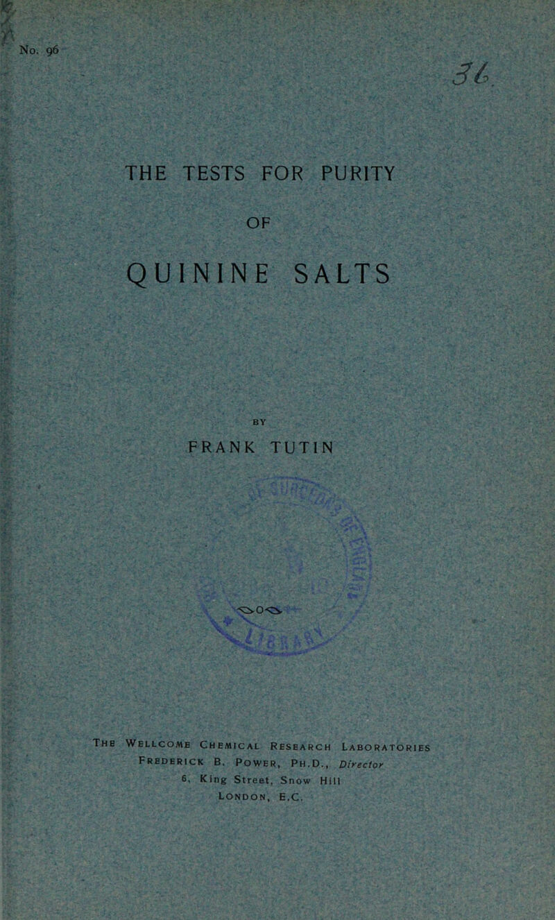 m, ' No. 96 m. THE TESTS FOR PURITY OF QUININE SALTS BY FRANK TUTIN The Wellcome Chemical Research Laboratories Frederick B. Power, Ph.D., Director 6, King Street. Snow Hill London, E.C.