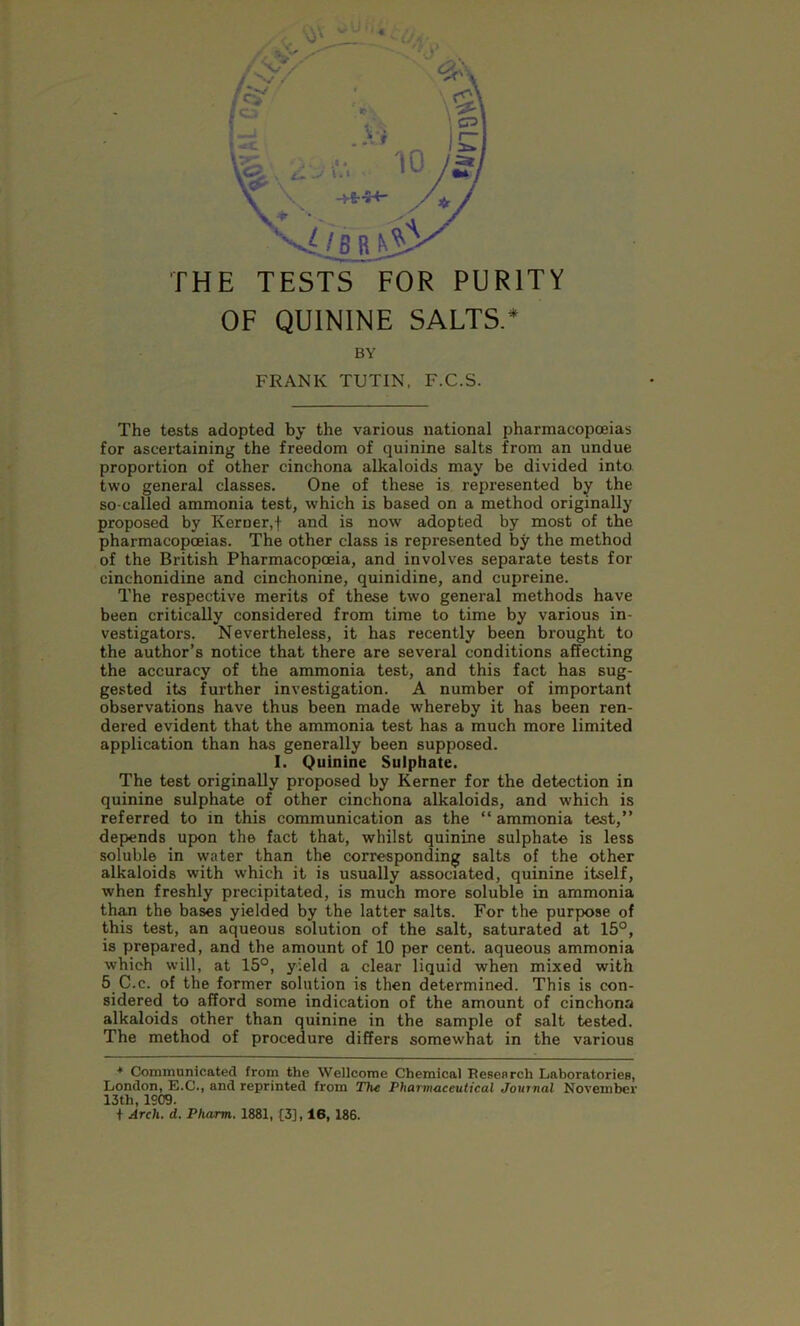 THE TESTS FOR PURITY OF QUININE SALTS.* BY FRANK TUTIN, F.C.S. The tests adopted by the various national pharmacopoeias for ascertaining the freedom of quinine salts from an undue proportion of other cinchona alkaloids may be divided into two general classes. One of these is represented by the so-called ammonia test, which is based on a method originally proposed by Kemer.f and is now adopted by most of the pharmacopoeias. The other class is represented by the method of the British Pharmacopoeia, and involves separate tests for einchonidine and cinchonine, quinidine, and cupreine. The respective merits of these two general methods have been critically considered from time to time by various in- vestigators. Nevertheless, it has recently been brought to the author’s notice that there are several conditions affecting the accuracy of the ammonia test, and this fact has sug- gested its further investigation. A number of important observations have thus been made whereby it has been ren- dered evident that the ammonia test has a much more limited application than has generally been supposed. I. Quinine Sulphate. The test originally proposed by Kerner for the detection in quinine sulphate of other cinchona alkaloids, and which is referred to in this communication as the “ ammonia test,” depends upon the fact that, whilst quinine sulphate is less soluble in water than the corresponding salts of the other alkaloids with which it is usually associated, quinine itself, when freshly precipitated, is much more soluble in ammonia than the bases yielded by the latter salts. For the purpose of this test, an aqueous solution of the salt, saturated at 15°, is prepared, and the amount of 10 per cent, aqueous ammonia which will, at 15°, yield a clear liquid when mixed with 5 C.e. of the former solution is then determined. This is con- sidered to afford some indication of the amount of cinchona alkaloids other than quinine in the sample of salt tested. The method of procedure differs somewhat in the various * Communicated from the Wellcome Chemical Research Laboratories, London, E.C., and reprinted from The Pharmaceutical Journal November 13th, 1509. t Arch. d. Pliarm. 1881, [3], 16, 186.