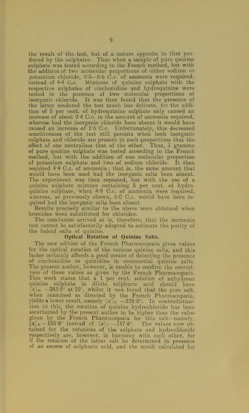 the result of the-test, but of a nature opposite to that pro- duced by the sulphates. Thus when a sample of pure quinine sulphate was tested according to the French method, but with the addition of two molecular proportions of either sodium or potassium chloride, 8'5—8 6 C.c. of ammonia were required, instead of 4-4 C.c. Mixtures of quinine sulphate with the respective sulphates of cinchonidine and hydroquinine were tested in the presence of two molecular proportions of inorganic chloride. It was then found that the presence of the latter rendered the test much less delicate, for the addi- tion of 5 per cent, of hydroquinine sulphate only caused an increase of about 0'4 C.c. in the amount of ammonia required, whereas had the inorganic chloride been absent it would have caused an increase of 1*6 C.c. Unfortunately, this decreased sensitiveness of the test still persists when both inorganic sulphate and chloride are present in such proportions that the effect of one neutralises that of the other. Thus, 1 gramme of pure quinine sulphate was tested according to the French method, but with the addition of one molecular proportion of potassium sulphate and two of sodium chloride. It then required 4'4 C.c. of ammonia; that is, the same amount that would have been used had the inorganic salts been absent. The experiment was then repeated, but with the use of a quinine sulphate mixture containing 5 per cent, of hydro- quinine sulphate, when 4'9 C.c. of ammonia were required, svhereas, as previously shown, 6‘0 C.c. would have been re- quired had the inorganic salts been absent. Results precisely similar to the above were obtained when bromides were substituted for chlorides. The conclusion arrived at is, therefore, that the ammonia test cannot be satisfactorily adapted to estimate the purity of the haloid salts of quinine. Optical Rotation of Quinine Salts. The new edition of the French Pharmacopoeia gives values for the optical rotation of the various quinine salts, and this factor certainly affords a good means of detecting the presence of cinchonidine or quimdine In commercial quinine salts. The present author, however, is unable to confirm the correct- ness of these values as given by the French Pharmacopoeia. This work states that a 1 per cent, solution of anhydrous quinine sulphate in dilute sulphuric acid should have [u]d —243-5° at 15°, whilst it was found that the pure salt, when examined as directed by the French Pharmacopoeia, yields a lower result, namely [a]D —235-0°. In contradistinc- tion to this, the rotation of quinine hydrochloride has been ascertained by the present author to be higher than the value given by the French Pharmacopoeia for this salt—namely, [<x]d—155-8° instead of [a]j—147-8°. The values now ob- tained for the rotations of the sulphate and hydrochloride respectively are, however, in harmony with each other, for if the rotation of the latter salt be determined in presence of an excess of sulphuric acid, and the result calculated for