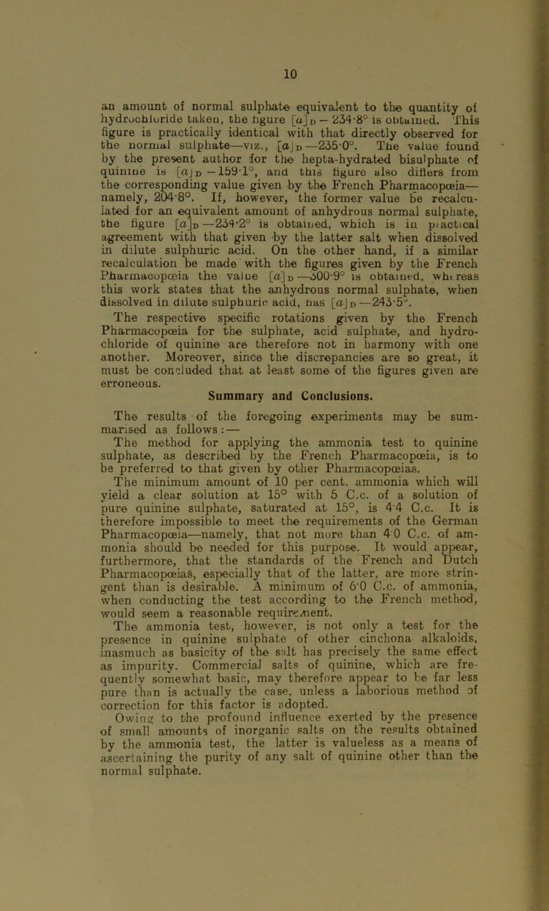 an amount of normal sulphate equivalent to the quantity of hydrochloride taken, the figure [a]D— 234-8° is obtained. This figure is practically identical with that directly observed for the normal sulphate—viz., [oJd—235-0°. The value found by the present author for the hepta-hydrated bisulphate of quinine is [«Jd —159-1°, and this figure also dillers from the corresponding value given by the French Pharmacopoeia— namely, 204-8°. If, however, the former value be recalcu- lated for an equivalent amount of anhydrous normal sulphate, the figure [ajo—234-2° is obtained, which is in piactical agreement with that given by the latter salt when dissolved in dilute sulphuric acid. On the other hand, if a similar recalculation be made with the figures given by the French Pharmacopoeia the value [o]D—300-9° is obtained, whtreas this work states that the anhydrous normal sulphate, when dissolved in dilute sulphuric acid, bas [aJD—243-5°. The respective specific rotations given by the French Pharmacopoeia for the sulphate, acid sulphate, and hydro- chloride of quinine are therefore not in harmony with one another. Moreover, since the discrepancies are so great, it must be concluded that at least some of the figures given are erroneous. Summary and Conclusions. The results of the foregoing experiments may be sum- marised as follows: — The method for applying the ammonia test to quinine sulphate, as described by the French Pharmacopoeia, is to be preferred to that given by other Pharmacopoeias. The minimum amount of 10 per cent, ammonia which will yield a clear solution at 15° with 5 C.c. of a solution of pure quinine sulphate, saturated at 15°, is 44 C.c. It is therefore impossible to meet the requirements of the German Pharmacopoeia—namely, that not more than 4 0 C.c. of am- monia should be needed for this purpose. It would appear, furthermore, that the standards of the French and Dutch Pharmacopoeias, especially that of the latter, are more strin- gent than is desirable. A minimum of 6'0 C.c. of ammonia, when conducting the test according to the French method, would seem a reasonable requirement. The ammonia test, however, is not only a test for the presence in quinine sulphate of other cinchona alkaloids, inasmuch as basicity of the salt has precisely the same effect as impurity. Commercial salts of quinine, which are fre- quently somewhat basic, may therefore appear to be far less pure than is actually the case, unless a laborious method of correction for this factor is adopted. Owing to the profound influence exerted by the presence of small amounts of inorganic salts on the results obtained by the ammonia test, the latter is valueless as a means of ascertaining the purity of any salt of quinine other than the normal sulphate.