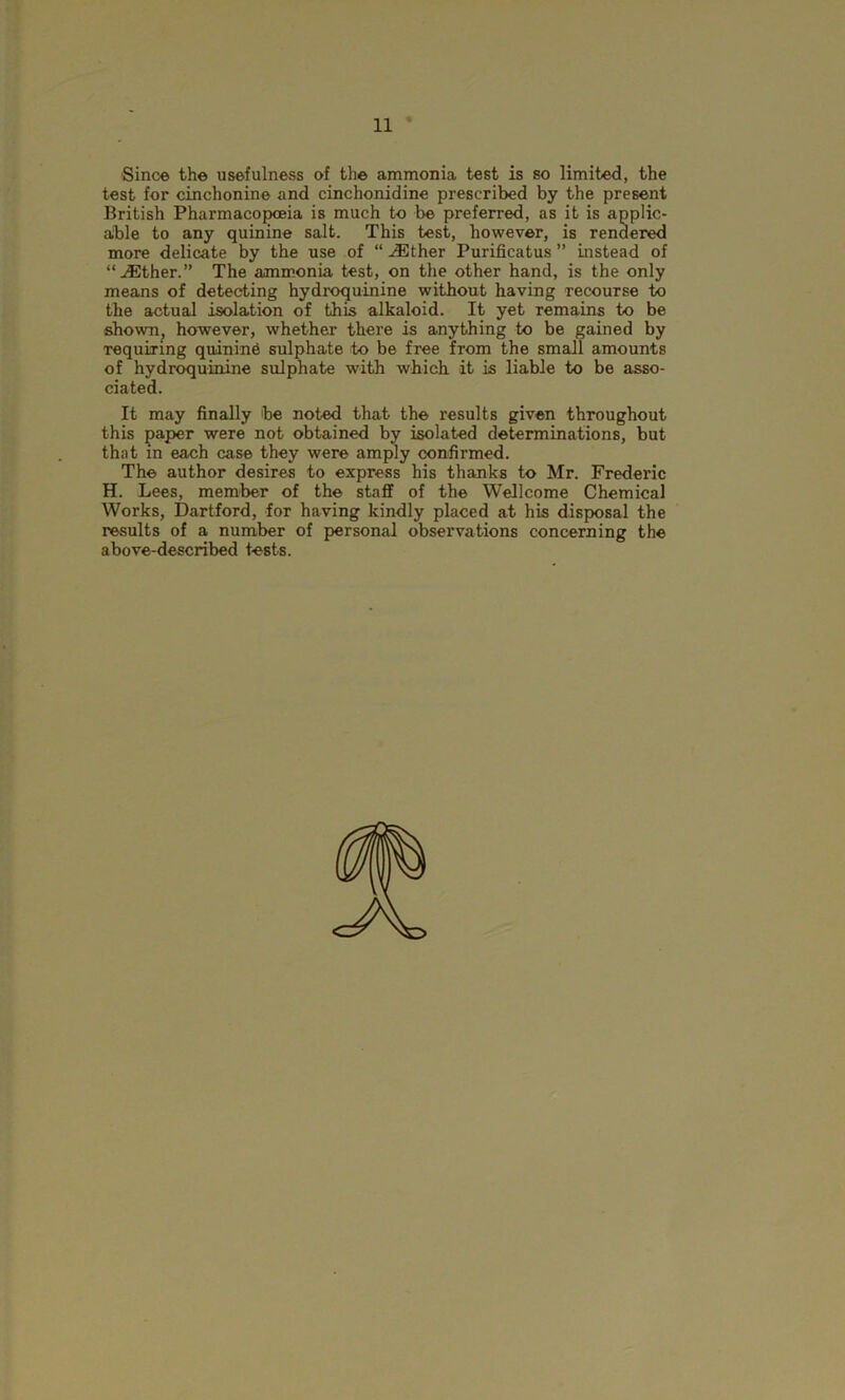 Since the usefulness of the ammonia test is so limited, the test for cinchonine and cinchonidine prescribed by the present British Pharmacopoeia is much to be preferred, as it is applic- able to any quinine salt. This test, however, is rendered more delicate by the use of “ iEther Purificatus ” instead of “^Ether.” The ammonia test, on the other hand, is the only means of detecting hydroquinine without having recourse to the actual isolation of this alkaloid. It yet remains to be shown, however, whether there is anything to be gained by requiring quinind sulphate to be free from the small amounts of hydroquinine sulphate with which it is liable to be asso- ciated. It may finally be noted that the results given throughout this paper were not obtained by isolated determinations, but that in each case they were amply confirmed. The author desires to express his thanks to Mr. Frederic H. Lees, member of the staff of the Wellcome Chemical Works, Dartford, for having kindly placed at his disposal the results of a number of personal observations concerning the above-described tests.