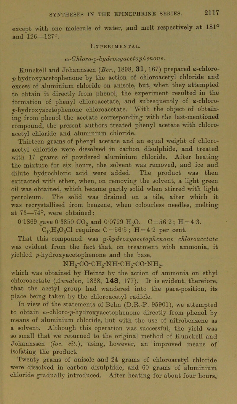 except) with one molecule of water, and melt respectively at 181° and 126—127°. Ex PERIMENTAL. ia-Chloro-^-hydroxyaceto'phenone. Kunckell and Johannssen {Ber., 1898, 31, 167) prepared to-chloro- p-hydroxyacetophenone by the action of chloroacetyl chloride and excess of aluminium chloride on anisole, but, when they attempted to obtain it directly from phenol, the experiment resulted in the formation of phenyl chloroacetate, and subsequently of to-chloro- p-hydroxyacetophenone chloroacetate. With the object of obtain- ing from phenol the acetate corresponding with the last-mentioned compound, the present authors treated phenyl acetate with chloro- acetyl chloride and aluminium chloride. Thirteen grams of phenyl acetate and an equal weight of chloro- acetyl chloride were dissolved in carbon disulphide, and treated with 17 grams of powdered aluminium chloride. After heating the mixture for six hours, the solvent was removed, and ice and dilute hydrochloric acid were added. The product was then extracted with ether, when, on removing the solvent, a light green oil was obtained, which became partly solid when stirred with light petroleum. The solid was drained on a tile, after which it was recrystallised from benzene, when colourless needles, melting at 73—74°, were obtained: 0T869 gave 0-3850 COg and 0'0729 HoO. C = 56-2; H = 4-3. CjoHgOgCl requires C = 56-5; H = 4-2 per cent. That this compound was T^-hydroxyacetophenone chloroacetate was evident from the fact that, on treatment with ammonia, it yielded p-hydroxyacetophenone and the base, NHa-CO-CHg-NH-CHg-CO-NHa, which was obtained by Heintz bv the action of ammonia on ethyl chloroacetate {Annalen, 1868, 148, 177). It is evident, therefore, that the acetyl group had wandered into the para-position, its place being taken by the chloroacetyl radicle. In view of the statements of Behn (D.R.-P. 95901), we attempted to obtain w-chloro-p-hydroxyacetophenone directly from phenol by means of aluminium chloride, but with the use of nitrobenzene as a solvent. Although this operation was successful, the yield was so small that we returned to the original method of Kunckell and Johannssen (Zoc. cit.'), using, however, an improved means of isolating the product. Twenty grams of anisole and 24 grams of chloroacetyl chloride were dissolved in carbon disulphide, and 60 grams of aluminium chloride gradually introduced. After heating for about four hours.