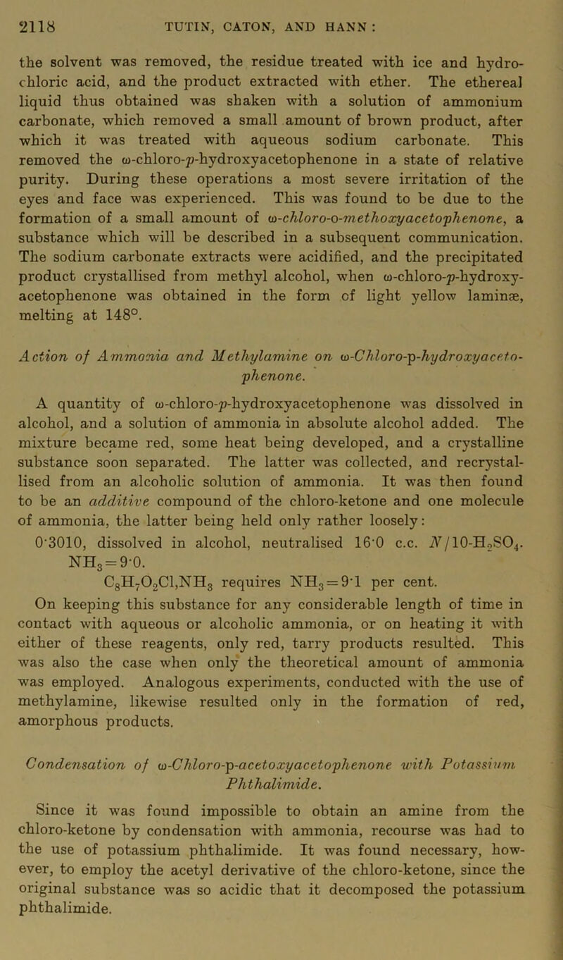 the solvent was removed, the residue treated with ice and hydro- chloric acid, and the product extracted with ether. The ethereal liquid thus obtained was shaken with a solution of ammonium carbonate, which removed a small amount of brown product, after which it was treated with aqueous sodium carbonate. This removed the u-chloro-p-hydroxyacetophenone in a state of relative purity. During these operations a most severe irritation of the eyes and face was experienced. This was found to be due to the formation of a small amount of ua-chloro-o-methoxyacetophtnont, a substance which will be described in a subsequent communication. The sodium carbonate extracts were acidified, and the precipitated product crystallised from methyl alcohol, when u-chloro-p-hydroxy- acetophenone was obtained in the form of light yellow laminae, melting at 148°. Action of Ammonia and Methylamine on (n-Chloro-p-hydroxyacetn- phenone. A quantity of w-chloro-p-hydroxyacetophenone was dissolved in alcohol, and a solution of ammonia in absolute alcohol added. The mixture became red, some heat being developed, and a crystalline substance soon separated. The latter was collected, and recrystal- lised from an alcoholic solution of ammonia. It was then found to be an additive compound of the chloro-ketone and one molecule of ammonia, the latter being held only rather loosely: O’SOlO, dissolved in alcohol, neutralised 16‘0 c.c. A/IO-H0SO4. NH3 = 9-0. C8H702Cl,NHg requires NH3 = 9'1 per cent. On keeping this substance for any considerable length of time in contact with aqueous or alcoholic ammonia, or on heating it with either of these reagents, only red, tarry products resulted. This was also the case when only the theoretical amount of ammonia was employed. Analogous experiments, conducted with the use of methylamine, likewise resulted only in the formation of red, amorphous products. Condensation of io-Chloro-p-acetoxyacetophenone with Potassium Phthalimide. Since it was found impossible to obtain an amine from the chloro-ketone by condensation with ammonia, recourse was had to the use of potassium phthalimide. It was found necessary, how- ever, to employ the acetyl derivative of the chloro-ketone, since the original substance was so acidic that it decomposed the potassium phthalimide.