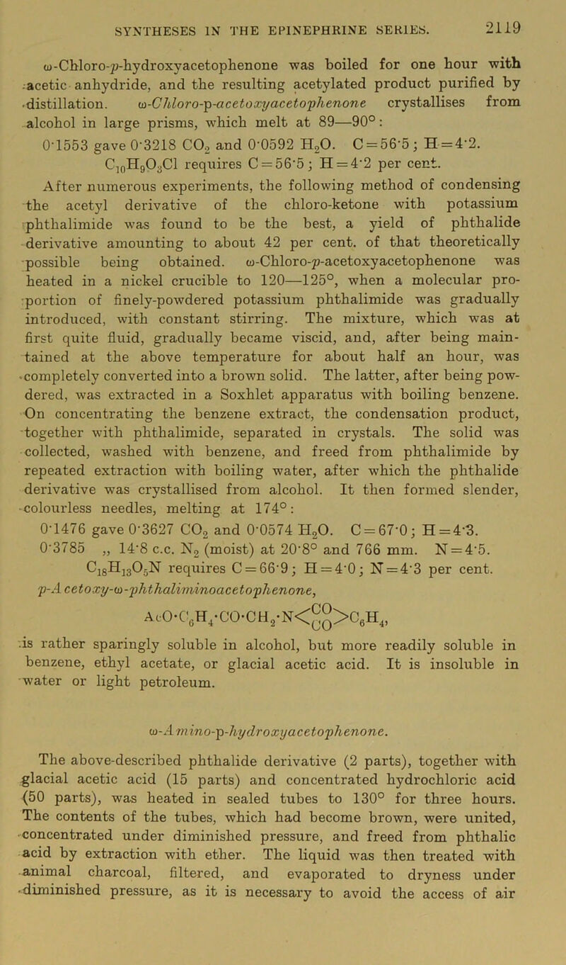 (D-CMoro-jj-hydroxyacetophenone was boiled for one hour with ■ acetic anhydride, and the resulting acetylated product purified by •distillation. <si-Chloro-'^-acetoxyaceto'phenone crystallises from alcohol in large prisms, which melt at 89—90°: 0-1553 gave 0-3218 CO2 and 0-0592 HgO. C = 56-5; H = 4-2. CjoHgOaCl requires C = 56-5; H = 4-2 per cent. After numerous experiments, the following method of condensing the acetyl derivative of the chloro-ketone with potassium phtbalimide was found to be the best, a yield of phthalide derivative amounting to about 42 per cent, of that theoretically •possible being obtained. w-Chloro-p-acetoxyacetophenone was heated in a nickel crucible to 120—125°, when a molecular pro- portion of finely-powdered potassium phthalimide was gradually introduced, with constant stirring. The mixture, which was at first quite fluid, gradually became viscid, and, after being main- tained at the above temperature for about half an hour, was •completely converted into a brown solid. The latter, after being pow- dered, was extracted in a Soxhlet apparatus with boiling benzene. On concentrating the benzene extract, the condensation product, together with phthalimide, separated in crystals. The solid was collected, washed with benzene, and freed from phthalimide by repeated extraction with boiling water, after which the phthalide derivative was crystallised from alcohol. It then formed slender, -colourless needles, melting at 174°: 0-1476 gave 0-3627 COg and 0-0574 HgO. C = 67-0; H = 4-3. 0-3785 „ 14-8 c.c. N2 (moist) at 20-8° and 766 mm. N = 4-5. CigHjgOjN requires C = 66-9; H = 4-0; N = 4-3 per cent. 'p-Acetoxy-(jy-'phthaliminoaceto'phenone, AcO-C’eH,-CO-CH2-N<^^>CgH„ .is rather sparingly soluble in alcohol, but more readily soluble in benzene, ethyl acetate, or glacial acetic acid. It is insoluble in water or light petroleum. oi-Amino-^-hydroxyacetoflienone. The above-described phthalide derivative (2 parts), together with glacial acetic acid (15 parts) and concentrated hydrochloric acid (50 parts), was heated in sealed tubes to 130° for three hours. The contents of the tubes, which had become brown, were united, concentrated under diminished pressure, and freed from phthalic acid by extraction with ether. The liquid was then treated with animal charcoal, filtered, and evaporated to dryness under • diminished pressure, as it is necessary to avoid the access of air