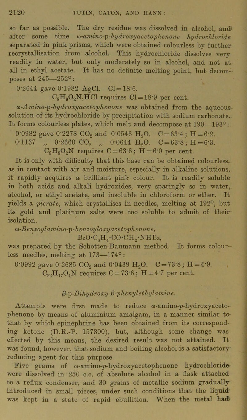 SO far as possible. The dry residue was dissolved in alcohol, and/ after some time ui-amino--^-hyd7'oxyaceto'phenone hydrochloride separated in pink prisms, which were obtained colourless by further recrystallisation from alcohol. This hydrochloride dissolves very readily in water, but only moderately so in alcohol, and not at all in ethyl acetate. It has no definite melting point, but decom- poses at 245—252°: 0-2644 gave 0-1982 AgCl. Cl=18-6. C3Hg02N,HCl requires Cl = 18-9 per cent. m-Amino-'^-hydroxyaceto'phenone was obtained from the aqueous- solution of its hydrochloride by precipitation with sodium carbonate. It forms colourless plates, which melt and decompose at 190—193°: 0-0982 gave 0-2278 COg and 0-0546 H,0. C = 63-4; H = 6-2. 0-1137 „ 0-2660 CO2 „ 0-0644 h”o. C = 63-8; H = 6-3. CgHgOoN requires C = 63-6; H = 6-0 per cent. It is only with difiSculty that this base can be obtained colourless,, as in contact with air and moisture, especially in alkaline solutions,. it rapidly acquires a brilliant pink colour. It is readily soluble in both acids and alkali hydroxides, very sparingly so in water, alcohol, or ethyl acetate, and insoluble in chloroform or ether. It yields a ficrate, which crystallises in needles, melting at 192°, but its gold and platinum salts were too soluble to admit of their isolation. (si-Benzoylamino-'^-henzoyloxyaceto'phenone, BzO-CgH^-CO'CHg-NH Bz, was prepared by the Schotten-Baumann method. It forms colour- less needles, melting at 173—174°: Q-0992 gave Q-2685 CO2 and 0-0439 H2O. C = 73-8; H = 4-9. , C22H27O4N requires C = 73-6; H = 4-7 per cent. ^-^-Dihydroxy-^-'phenylethylamine. Attempts were first made to reduce w-amino-p-hydroxyaceto- phenone by means of aluminium amalgam, in a manner similar to- that by which epinephrine has been obtained from its correspond- ing ketone (D.R.-P. 157300), but, although some change was effected by this means, the desired result was not attained. It was found, however, that sodium and boiling alcohol is a satisfactory reducing agent for this purpose. Five grams of w-amino-^-hydroxyacetophenone hydrochloride were dissolved in 250 c.c. of absolute alcohol in a flask attached to a reflux condenser, and 30 grams of metallic sodium gradually introduced in small pieces, under such conditions that the liquid was kept in a state of rapid ebullition. When the metal had-