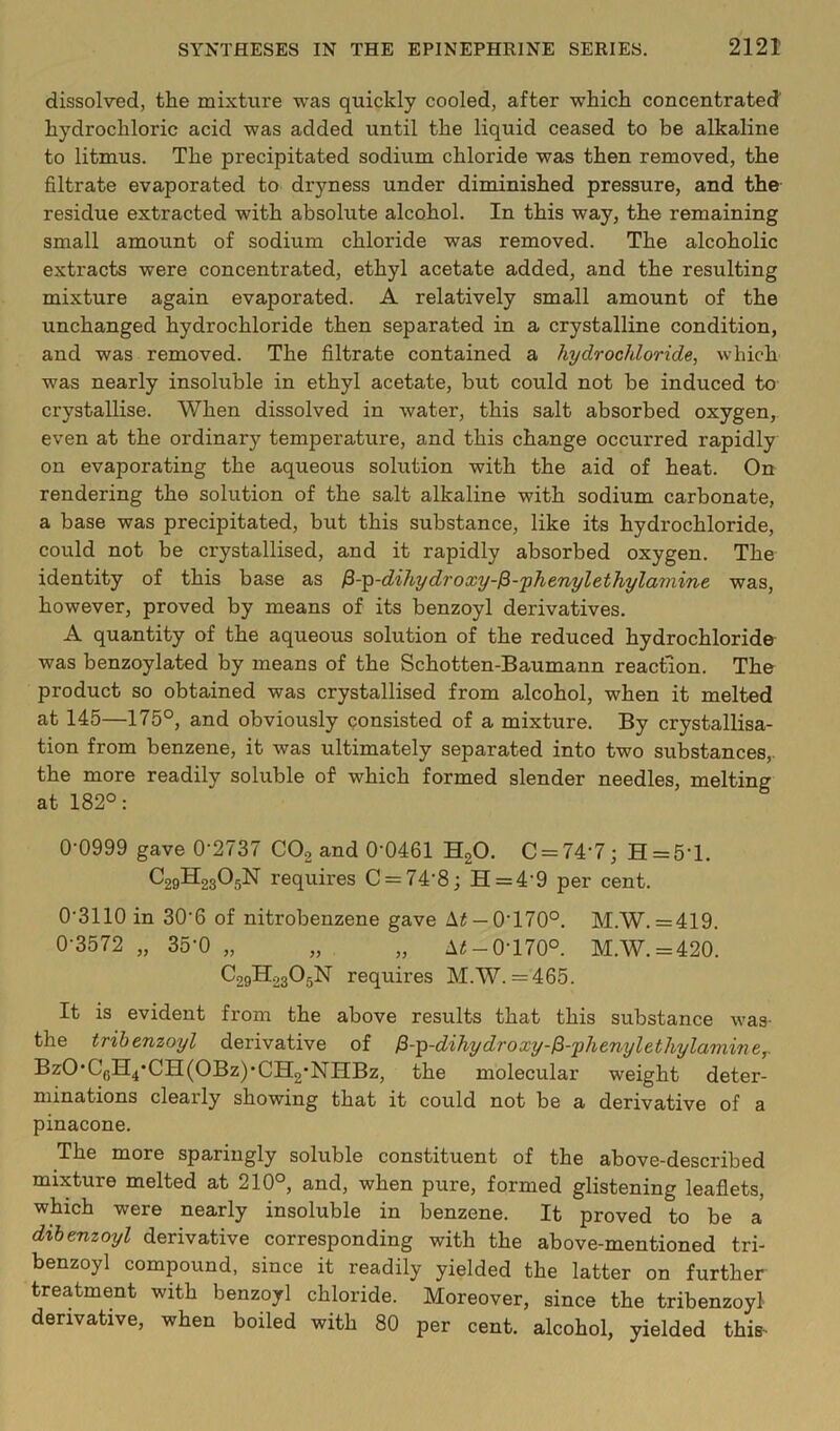 dissolved, the mixture was quickly cooled, after which concentrated hydrochloric acid was added until the liquid ceased to be alkaline to litmus. The precipitated sodium chloride was then removed, the filtrate evaporated to dryness under diminished pressure, and the residue extracted with absolute alcohol. In this way, the remaining small amount of sodium chloride was removed. The alcoholic extracts were concentrated, ethyl acetate added, and the resulting mixture again evaporated. A relatively small amount of the unchanged hydrochloride then separated in a crystalline condition, and was removed. The filtrate contained a hydrochloride, which was nearly insoluble in ethyl acetate, but could not be induced to crystallise. When dissolved in water, this salt absorbed oxygen, even at the ordinary temperature, and this change occurred rapidly on evaporating the aqueous solution with the aid of heat. On rendering the solution of the salt alkaline with sodium carbonate, a base was precipitated, but this substance, like its hydrochloride, could not be crystallised, and it rapidly absorbed oxygen. The identity of this base as ^-^-dihydroxy-^-'phenylethylamint was, however, proved by means of its benzoyl derivatives. A quantity of the aqueous solution of the reduced hydrochloride was benzoylated by means of the Schotten-Baumann reaction. The product so obtained was crystallised from alcohol, when it melted at 145—175°, and obviously consisted of a mixture. By crystallisa- tion from benzene, it was ultimately separated into two substances,, the more readily soluble of which formed slender needles, melting at 182°: 0-0999 gave 0-2737 COg and 0-0461 HgO. C = 74-7; H = 5-l. C29H23O5N requires C = 74-8; H=4-9 per cent. 0-3110 in 30-6 of nitrobenzene gave Ai —0-170°. M.W. = 419. 0-3572 „ 35-0 „ „ „ 0-170°. M.W. =420. C29H23O5N requires M.W. =465. It is evident from the above results that this substance was- the tribenzoyl derivative of ^-^-dibydroxy-^-yhenylethylamine,. BzO*C(jH4*CH(OBz)*CH2’NIIBz, the molecular weight deter- minations clearly showing that it could not be a derivative of a pinacone. The more sparingly soluble constituent of the above-described mixture melted at 210°, and, when pure, formed glistening leaflets, which were nearly insoluble in benzene. It proved to be a dthemoyl derivative corresponding with the above-mentioned tri- benzoyl compound, since it readily yielded the latter on further treatment with benzoyl chloride. Moreover, since the tribenzoyl derivative, when boiled with 80 per cent, alcohol, yielded this-