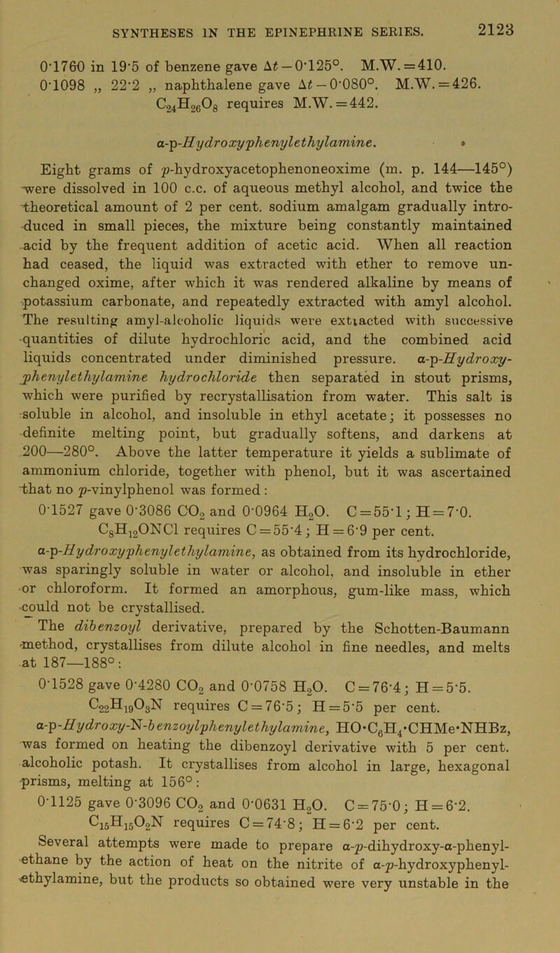 0‘17GO in 19‘5 of benzene gave Ai —0‘125°. M.W. = 410. 0'1Q98 „ 22‘2 „ naphthalene gave A^ —0*080°. M.W. = 426. C24H26O8 requires M.W. =442. a-'^-Hydroxy'phenylethylamine. » Eight grams of p-hydroxyacetophenoneoxime (m. p. 144—145°) -were dissolved in 100 c.c. of aqueous methyl alcohol, and twice the theoretical amount of 2 per cent, sodium amalgam gradually intro- duced in small pieces, the mixture being constantly maintained -acid by the frequent addition of acetic acid. When all reaction had ceased, the liquid was extracted with ether to remove un- changed oxime, after which it was rendered alkaline by means of potassium carbonate, and repeatedly extracted with amyl alcohol. The resulting amyl-alcoholic liquids were extiacted with successive -quantities of dilute hydrochloric acid, and the combined acid liquids concentrated under diminished pressure. a-^-Hydroxy- jphenylethylamine hydrochloride then separated in stout prisms, which were purified by recrystallisation from water. This salt is ■soluble in alcohol, and insoluble in ethyl acetate; it possesses no definite melting point, but gradually softens, and darkens at 200—280°. Above the latter temperature it yields a sublimate of ammonium chloride, together with phenol, but it was ascertained that no p-vinylphenol was formed : 0T527 gave 0*3086 COg and 0*0964 H2O. C = 55*l; H = 7*0. CgHjgONCl requires C = 55*4; H = 6*9 per cent. a--^-Hydroxy'phenylethylamine, as obtained from its hydrochloride, was sparingly soluble in water or alcohol, and insoluble in ether or chloroform. It formed an amorphous, gum-like mass, which •^uld not be crystallised. The dihenzoyl derivative, prepared by the Schotten-Baumann •method, crystallises from dilute alcohol in fine needles, and melts at 187—188°: 0*1528 gave 0*4280 CO2 and 0*0758 HgO. C = 76*4; H = 5*5. ^22H|903N requires C = 76*5; H = 5*5 per cent. a.-^-Hydroxy-'^-henzoylyhenylethylamine, HO*CgH4’CHMe*NHBz, was formed on heating the dibenzoyl derivative with 5 per cent, alcoholic potash. It crystallises from alcohol in large, hexagonal -prisms, melting at 156°: 0*1125 gave 0*3096 CO2 and 0*0631 H2O. C = 75*0; H = 6*2. ^15^15^2^ requires C = 74*8; H = 6*2 per cent. Several attempts were made to prepare a-p-dihydroxy-o-phenyl- ethane by the action of heat on the nitrite of a-p-hydroxyphenyl- •ethylamine, but the products so obtained were very unstable in the