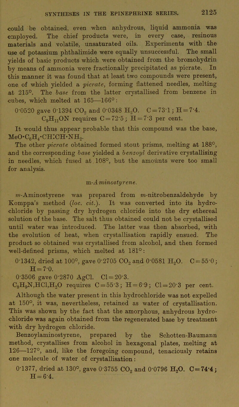 could be obtained, even when anhydrous, liquid ammonia was employed. The chief products were, in every case, resinous materials and volatile, unsaturated oils. Experiments with the use of potassium phthalimide were equally unsuccessful. The small yields of basic products which were obtained from the bromohydrin by means of ammonia were fractionally precipitated as picrate. In this manner it was found that at least two compounds were present, one of which yielded a 'picrate, forming flattened needles, melting at 215°. The base from the latter crystallised from benzene in cubes, which melted at 165—166°: 0'0520 gave 0T394 CO2 and 0'0348 HoO. C = 73’l; H = 7‘4. CgHjjON requires C = 72’5; H = 7’3 per cent. It would thus appear probable that this compound was the base, MeO-C6H4*CH:CH-NH2. The other picrate obtained formed stout prisms, melting at 188°, and the corresponding base yielded a benzoyl derivative crystallising in needles, which fused at 108°, but the amounts were too small for analysis. m-J. minostyrene. ?w-Aminostyrene was prepared from m-nitrobenzaldehyde by Komppa’s method (loc. cit.). It was converted into its hydro- chloride by passing dry hydrogen chloride into the dry ethereal solution of the base. The salt thus obtained could not be crystallised until water was introduced. The latter was then absorbed, with the evolution of heat, when crystallisation rapidly ensued. The product so obtained was crystallised from alcohol, and then formed well-defined prisms, which melted at 181°: 0'1342, dried at 100°, gave 0'2705 CO2 and 0'0581 H2O. C = 55'0; H = 7-0. 0-3506 gave 0-2870 AgCl. Cl = 20-3. C8HqN,HC1,H20 requires C = 55-3; H = 6-9; Cl = 20-3 per cent. Although the water present in this hydrochloride was not expelled at 150°, it was, nevertheless, retained as water of crystallisation. This was shown by the fact that the amorphous, anhydrous hydro- chloride was again obtained from the regenerated base by treatment with dry hydrogen chloride. Benzoylaminostyrene, prepared by the Schotten-Baumann method, crystallises from alcohol in hexagonal plates, melting at 126—127°, and, like the foregoing compound, tenaciously retains one molecule of water of crystallisation: 0-1377, dried at 130°, gave 0-3755 COg and 0-0796 HgO. C = 74-4; H = 6-4.