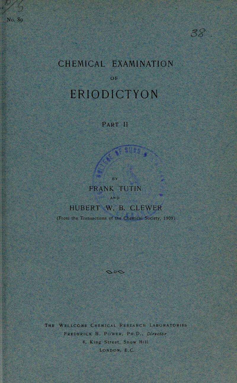 CHEMICAL EXAMINATION No. 89 OF ERIODICTYON Part 11 BY FRANK TUTIN AND HUBERT W. B. CLEWER (From the Transactions of the Chemical Society, 1909) The Wellcome Chemical Research Laboratories Frederick B. Power, Ph.D., Director 6, King Street, Snow Hill London, E.C.