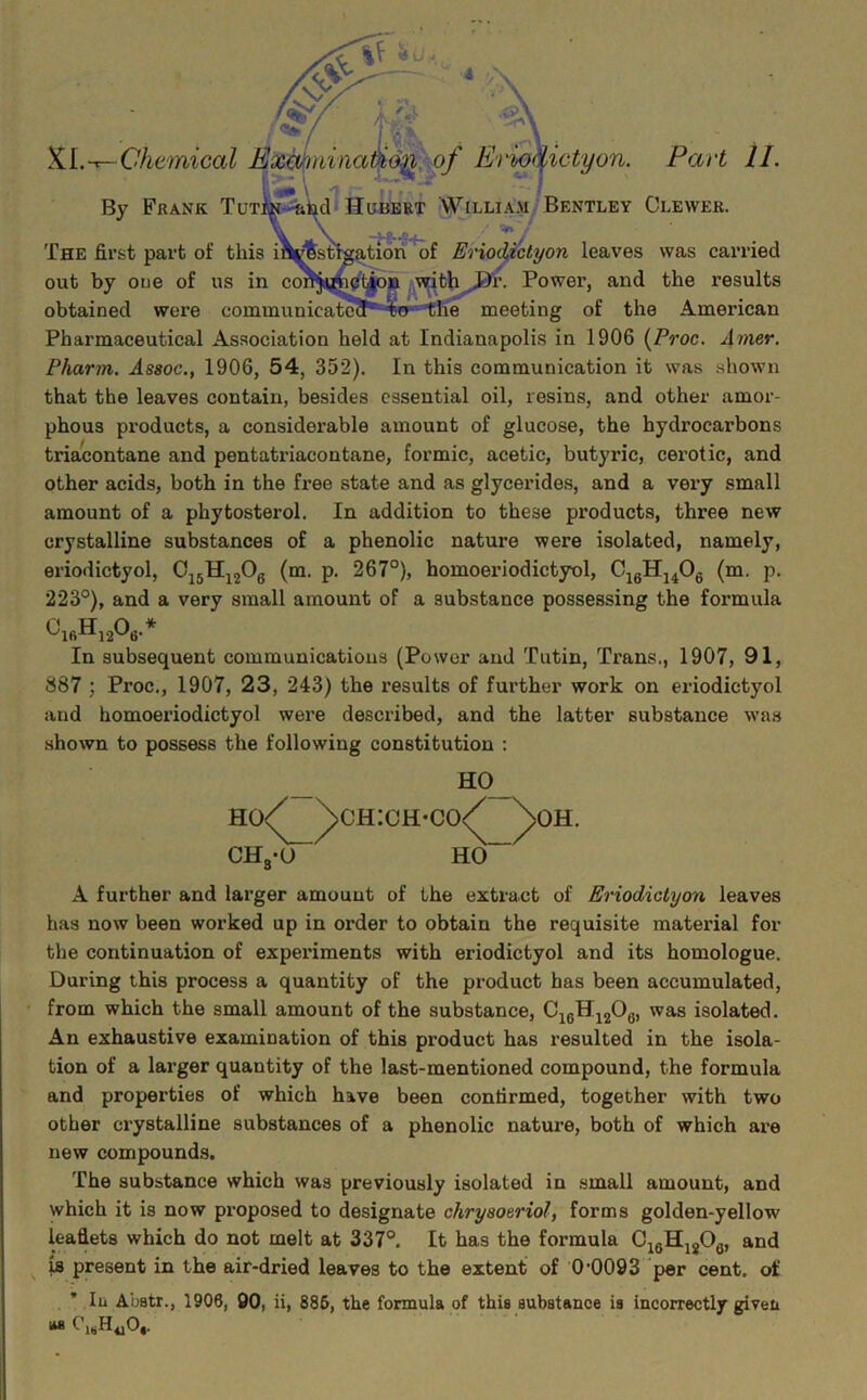 Chemical B^ninaii^n^of Ei'wkictyon. Pact II. V’’ ' \ 'i r ** • PHibcl* Hubert William/Bentley Clewer. By Frank Tuti The first part of this of Eriod,ictyon leaves was carried out by oue of us in cot , ^with^^r. Power, and the results obtained were communicate?!^ W'tiie meeting of the American Pharmaceutical Association held at Indianapolis in 1906 {Proc. Amer. Pharm. Assoc., 1906, 54, 352). In this communication it was shou’n that the leaves contain, besides essential oil, resins, and other amor- phous products, a considerable amount of glucose, the hydrocarbons triacontane and pentatriacontane, formic, acetic, butyric, cerotic, and other acids, both in the fi’ee state and as glycerides, and a very small amount of a phytosterol. In addition to these px'oducts, three new crystalline substances of a phenolic nature were isolated, namely, eriodictyol, O^jHjjOg (m. p. 267°), homoerlodictyol, CjgHj^Og (m. p. 223°), and a very small amount of a substance possessing the formula In subsequent communications (Power and Tutin, Trans., 1907, 91, 887 ; Proc., 1907, 23, 243) the results of further work on eriodictyol and homoerlodictyol were described, and the latter substance was shown to possess the following constitution : _ ho/ \ch:ch-co/ \oh. CHgV HO A further and larger amount of the extract of Eriodictyon leaves has now been worked up in order to obtain the requisite material for the continuation of experiments with eriodictyol and its homologue. During this process a quantity of the product has been accumulated, from which the small amount of the substance, C^qH^jOgi isolated. An exhaustive examination of this product has resulted in the isola- tion of a larger quantity of the last-mentioned compound, the formula and properties of which have been confirmed, together with two other crystalline substances of a phenolic nature, both of which are new compounds. The substance which was previously isolated in small amount, and which it is now proposed to designate chrysoeriol, forms golden-yellow leaflets which do not melt at 337°. It has the formula C^gHjjOg, and is present in the air-dried leaves to the extent of 0’0093 per cent, of * 111 Abatr., 1906, 90, ii, 886, the formula of this aubatance is incorrectly given