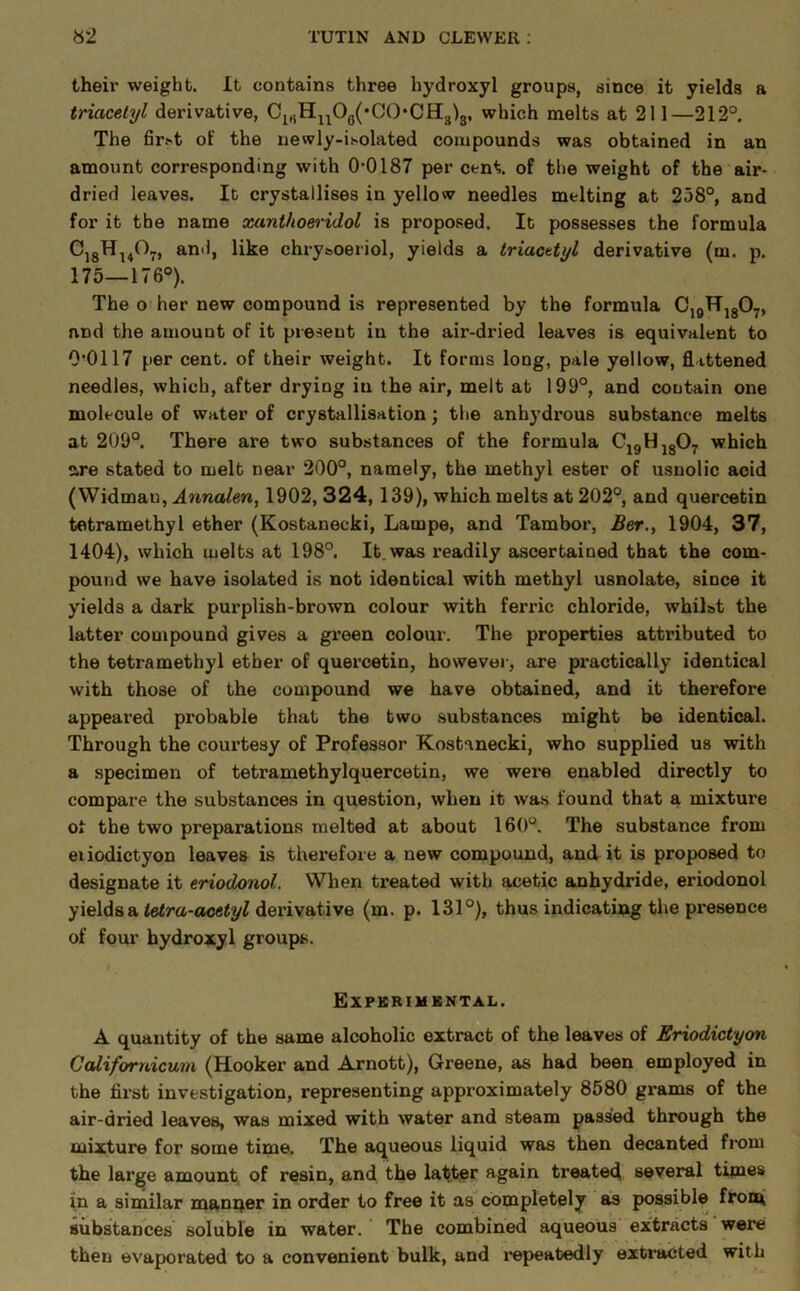 their weight. It contains three hydroxyl groups, since it yields a tinacelyl derivative, Ci„Hj^Oq(*CO*CH313, which melts at 211—212° The fir.»t of the newly-ii-olated compounds was obtained in an amount corresponding with 0-0187 per cent, of the weight of the air- dried leaves. It crystallises in yellow needles melting at 258°, and for it the name xanlho&ridol is proposed. It possesses the formula CjgH^^O^, and, like chrysoeriol, yields a triacttyl derivative (m. p. 175—176°). The o her new compound is represented by the formula CjgHjgO^, and the amount of it present in the air-dried leaves is equivalent to 0-0117 per cent, of their weight. It forms long, pale yellow, flattened needles, which, after drying in the air, melt at 199°, and contain one molecule of water of crystallisation; the anhydrous substance melts at 209°. There are two substances of the formula CjgHjg07 which are stated to melt near 200°, namely, the methyl ester of usnolic acid (Widmau, Annalen, 1902, 324,139), which melts at 202°, and quercetin tetramethyl ether (Kostanecki, Lampe, and Tambor, Ber., 1904, 37, 1404), which melts at 198°. It. was readily ascertained that the com- pound we have isolated is not identical with methyl usnolate, since it yields a dark purplish-brown colour with ferric chloride, whilst the latter compound gives a green colour. The properties attributed to the tetramethyl ether of quercetin, however, are practically identical with those of the compound we have obtained, and it therefore appeared probable that the two substances might be identical. Through the courtesy of Professor Kostanecki, who supplied us with a specimen of tetramethylquercetin, we were enabled directly to compare the substances in question, when it was found that a mixture of the two preparations melted at about 160°. The substance from eiiodictyon leaves is therefore a new compound, and it is proposed to designate it eriodonol. When treated with acetic anhydride, eriodonol yields a derivative (m. p. 131°), thus indicating the presence of four hydroxyl groups. Expkrimkntal. A quantity of the same alcoholic extract of the leaves of Eriodictyon CoUifornicum (Hooker and Arnott), Greene, as had been employed in the first investigation, representing appi-oximately 8580 grams of the air-dried leaves, was mixed with water and steam passed through the mixture for some time. The aqueous liquid was then decanted from the large amount^ of resin, and th© latiter again treated several times in a similar manqer in order to free it as completely as possible fronoi substances soluble in water. The combined aqueous extracts were then evapoi’ated to a convenient bulk, and i-epeatedly extracted with