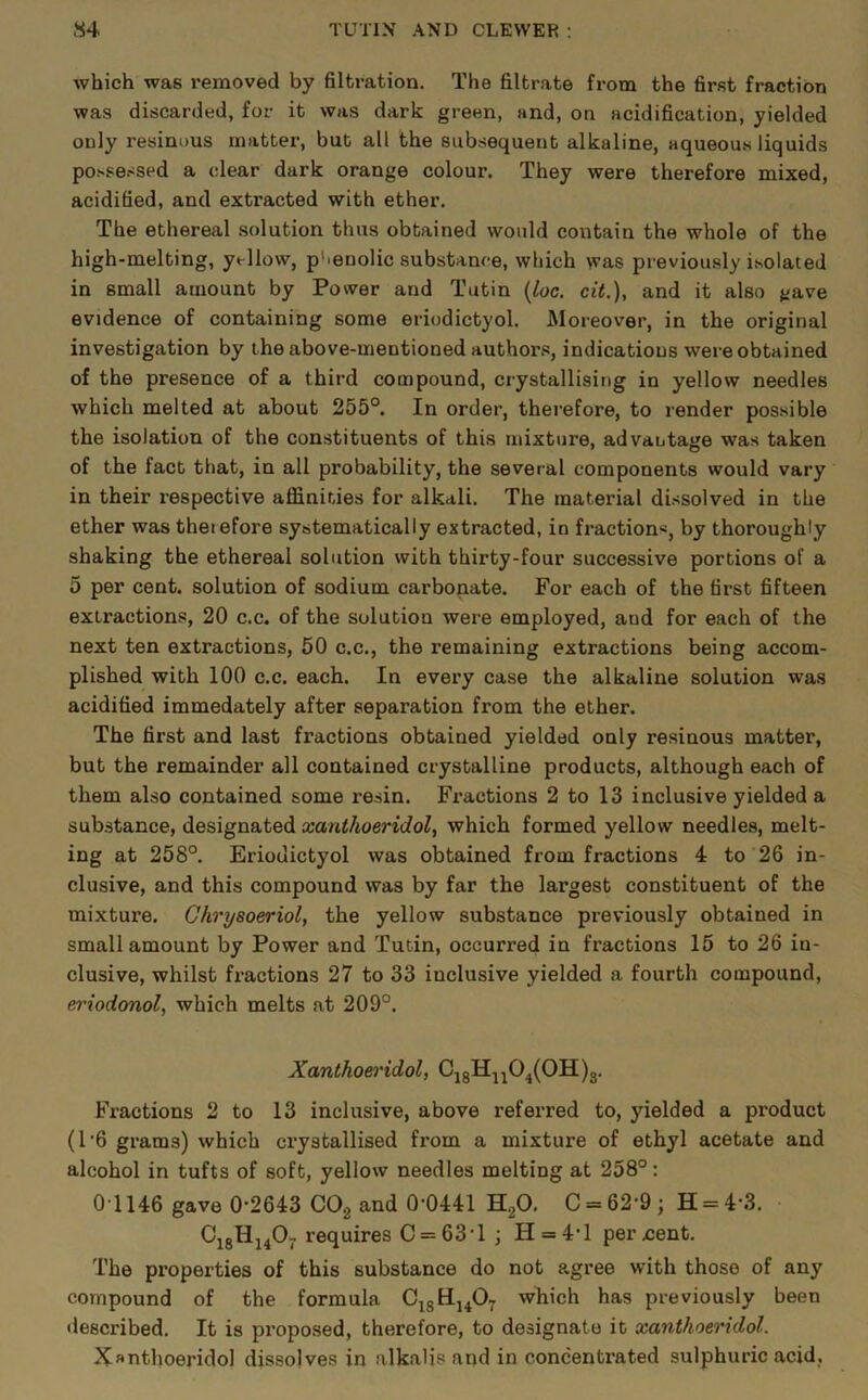 which was removed by filtration. The filtrate from the first fraction was discarded, for it was dark green, and, on acidification, yielded only resinous matter, but all the subsequent alkaline, aqueous liquids possessed a clear dark orange colour. They were therefore mixed, acidified, and extracted with ether. The ethereal .solution thus obtained would contain the whole of the high-melting, yellow, p'.enolic substance, which was previously isolated in small amount by Power and Tutin {loc. cit.), and it also gave evidence of containing some eriodictyol. Moreover, in the original investigation by the above-mentioned author.s, indications were obtained of the presence of a third compound, crystallising in yellow needles which melted at about 255°. In order, therefore, to render possible the isolation of the constituents of this mixture, advantage was taken of the fact that, in all probability, the several components would vary in their respective affinities for alkali. The material dissolved in the ether was therefore systematically extracted, in fractions, by thoroughly shaking the ethereal solution with thirty-four successive portions of a 5 per cent, solution of sodium carbonate. For each of the first fifteen extractions, 20 c.c. of the solution were employed, and for each of the next ten extractions, 50 c.c., the remaining extractions being accom- plished with 100 c.c. each. In every case the alkaline solution was acidified immedately after separation from the ether. The first and last fractions obtained yielded only resinous matter, but the remainder all contained crystalline products, although each of them also contained some resin. Fractions 2 to 13 inclusive yielded a substance, designated xanthoeridol, which formed yellow needles, melt- ing at 258°. Eriodictyol was obtained from fractions 4 to 26 in- clusive, and this compound was by far the largest constituent of the mixture. Chrysoeriol, the yellow substance previously obtained in small amount by Power and Tutin, occurred in fractions 15 to 26 in- clusive, whilst fractions 27 to 33 inclusive yielded a fourth compound, eriodonol, which melts at 209°. Xanthoeridol, Cj8H^j04(0H)3. Fractions 2 to 13 inclusive, above referred to, yielded a product (1'6 grams) which crystallised from a mixture of ethyl acetate and alcohol in tufts of soft, yellow needles melting at 258°: 01146 gave 0-2643 CO2 and 0-0441 H2O. C = 62’9; H = 4-3. requires C = 63-l ; H = 4-l percent. The properties of this substance do not agree with those of any compound of the formula C^gHj^Oy which has previously been described. It is pi-oposed, therefore, to designate it xanthoeridol. Xanthoeridol dissolves in alkalis and in concentrated sulphuric acid,