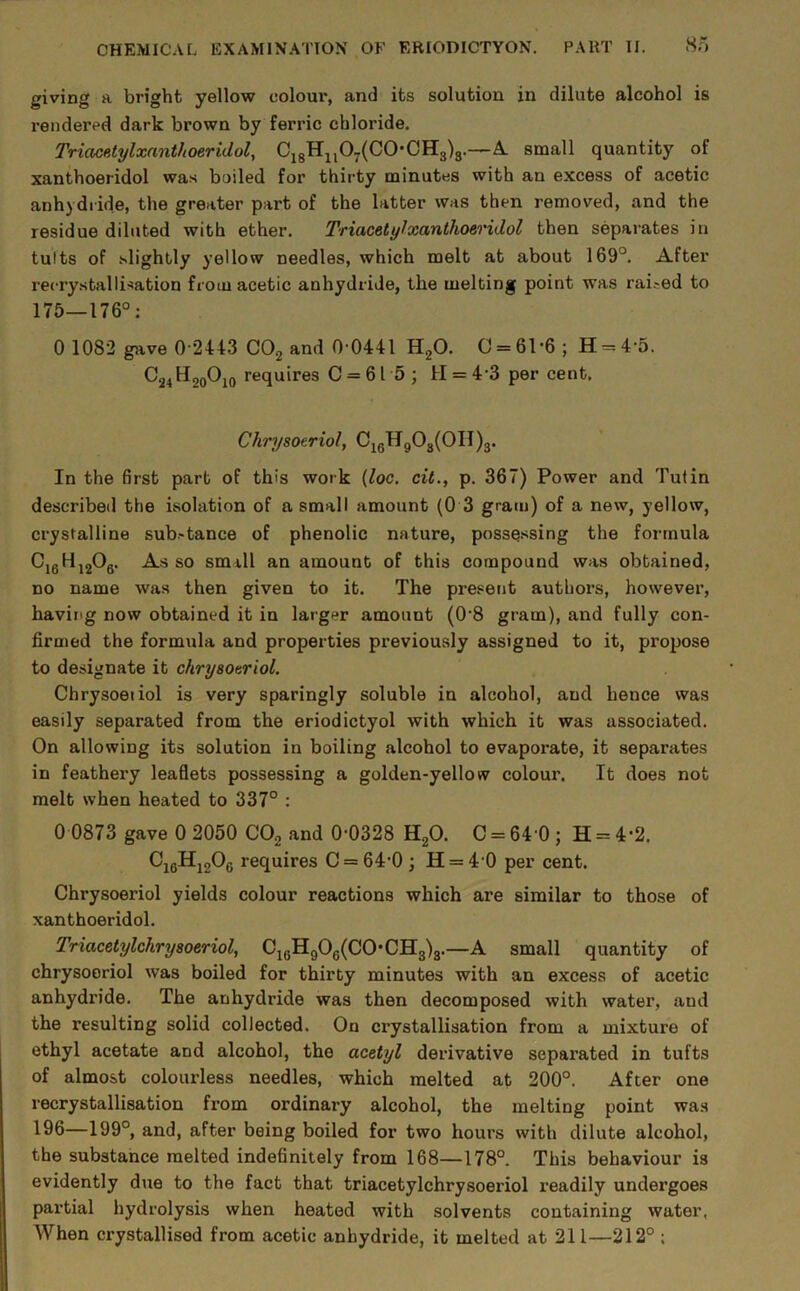 8.0 giving a bright yellow colour, and its solution in dilute alcohol is rendered dark brown by ferric chloride. Triacatylxanthoeridol, Ci8Hi,07(C0*CH3)3.—A. small quantity of xanthoeridol was boiled for thirty minutes with an excess of acetic anhydride, the greater part of the latter was then removed, and the residue diluted with ether. Triacety^xanthoeridol then separates in tults of slightly yellow needles, which melt at about 169°. After recrystallisation from acetic anhydride, the melting point was rai.-ed to 175_176°; 0 1082 gave 0-2443 CO2 and 0-0441 HgO. 0 = 61*6; H = 4-5. C24H20O10 requires 0 = 615; H = 4-3 per cent. Chrysoeriol, Oi(5HgOg(OII)3. In the 6rst part of this work {loc. cit., p. 367) Power and Tutin described the isolation of a small amount (0 3 gram) of a new, yellow, crystalline sub-tance of phenolic nature, possq.ssing the formula ^16^12^6* small an amount of this compound was obtained, no name was then given to it. The present authors, however, having now obtained it in larger amount (O’S gram), and fully con- firmed the formula and properties previously assigned to it, propose to designate it chrysoeriol. Chrysoeiiol is very sparingly soluble in alcohol, and hence was easily separated from the eriodictyol with which it was associated. On allowing its solution in boiling alcohol to evaporate, it separates in feathery leaflets possessing a golden-yellow colour. It does not melt when heated to 337° : 0 0873 gave 0 2050 COg and 0-0328 HgO. C = 64 0 ; H = 4*2. CjgHjgOg requires 0 = 64-0 ; H = 4-0 per cent. Chrysoeriol yields colour reactions which are similar to those of xanthoeridol. Triacetylchrysoeriol, CjgH90g(C0*CH3)3.—A small quantity of chrysoeriol was boiled for thirty minutes with an excess of acetic anhydride. The anhydride was then decomposed with water, and the resulting solid collected. On crystallisation from a mixture of ethyl acetate and alcohol, the acetyl derivative separated in tufts of almost colourless needles, which melted at 200°. After one i-ecrystallisation from ordinary alcohol, the melting point was 196—199°, and, after being boiled for two hours with dilute alcohol, the substance melted indefinitely from 168—178°. This behaviour is evidently due to the fact that triacetylchrysoeriol readily undergoes partial hydrolysis when heated with solvents containing water, When crystallised from acetic anhydride, it melted at 211—212° :
