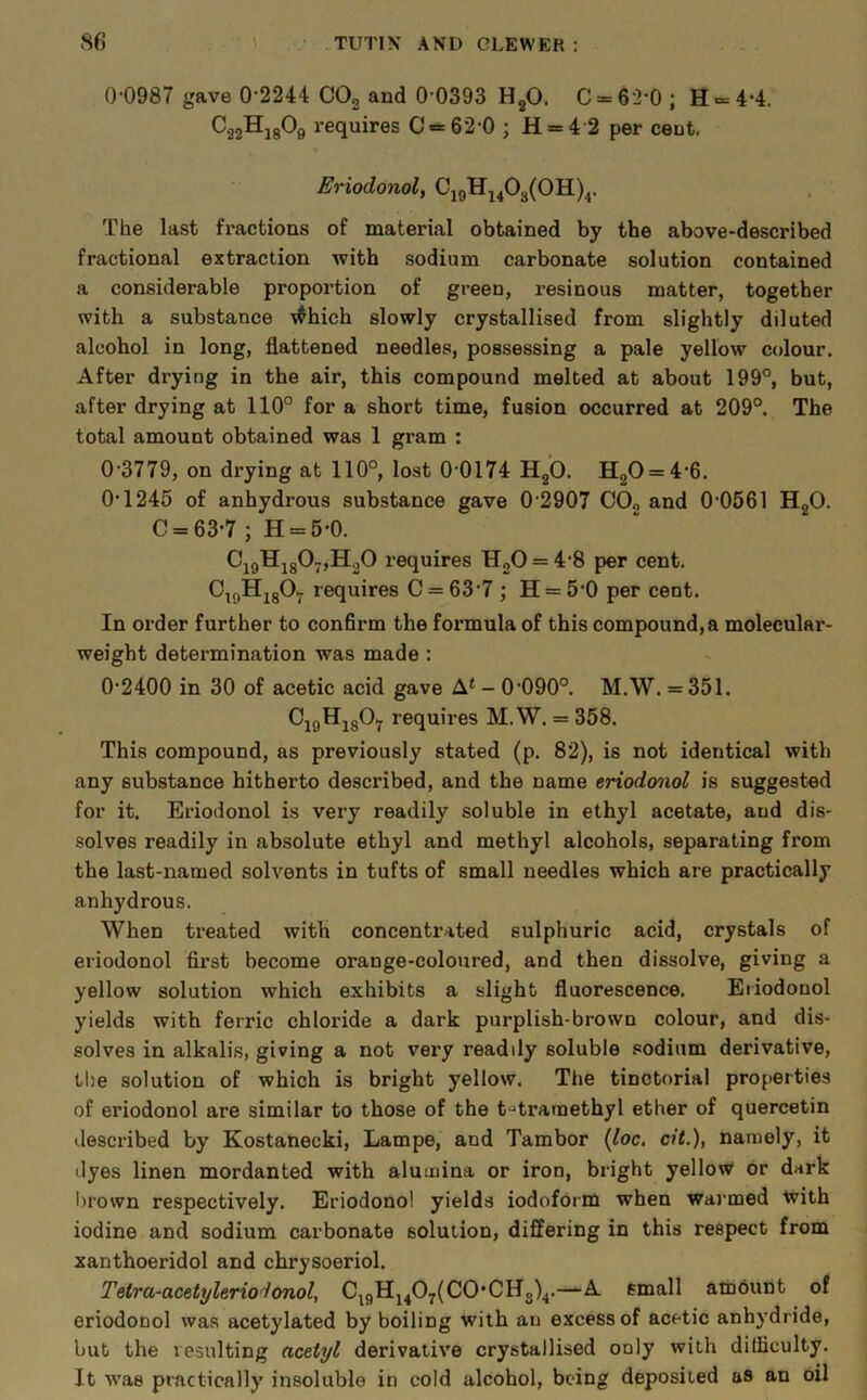 0 0987 gave 0’2244 COg and 0'0393 HgO. C = 62-0 ; H = 4*4. CggHigOg requires C = 62-0 ; H = 4 2 per cent. Eriodonol, CjqHj403(0H)4. The last fractions of material obtained by the above-described fractional extraction with sodium carbonate solution contained a considerable proportion of green, resinous matter, together with a substance \^hich slowly crystallised from slightly diluted alcohol in long, flattened needles, possessing a pale yellow colour. After drying in the air, this compound melted at about 199°, but, after drying at 110° for a short time, fusion occurred at 209°. The total amount obtained was 1 gram : 0‘3779, on drying at 110°, lost 0‘0174 HgO. H20 = 4'6. 0‘1245 of anhydrous substance gave 0 2907 COo and 0'0561 H„0. C = 63-7 ; H = 5-0. CigHj80-,HoO requires HgO = 4*8 per cent. O^gHjgOy requires C = 63‘7 ; H = 5'0 per cent. In order further to confirm the formula of this compound, a molecular- weight determination was made : 0-2400 in 30 of acetic acid gave A* - 0-090°. M.W. = 351. CigHigOij requires M.W. = 358. This compound, as previously stated (p. 82), is not identical with any substance hitherto described, and the name eriodonol is suggested for it. Eriodonol is very readily soluble in ethyl acetate, and dis- solves readily in absolute ethyl and methyl alcohols, separating from the last-named solvents in tufts of small needles which are practically anhydrous. When treated with concentrated sulphuric acid, crystals of eriodonol first become orange-coloured, and then dissolve, giving a yellow solution which exhibits a slight fluorescence. Eriodonol yields with ferric chloride a dark purplish-brown colour, and dis- solves in alkalis, giving a not very readily soluble sodium derivative, the solution of which is bright yellow. The tinctorial properties of eriodonol are similar to those of the t-'traraethyl ether of quercetin described by Kostanecki, Lampe, and Tambor {loc. cit.), namely, it dyes linen mordanted with alumina or iron, bright yellow or dark l)rown respectively. Eriodonol yields iodofoim when waj-med tvith iodine and sodium carbonate solution, differing in this respect from xanthoeridol and chrysoeriol. Tetra-acetyleriodonol, C^gHj407(C0*CHg)^.—A small alhouht of eriodonol was acetylated by boiling with an excess of acetic anhydride, but the resulting acetyl derivative crystallised only with difficulty. It was practically insoluble in cold alcohol, being deposited as an oil