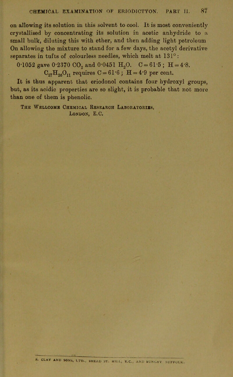 on allowing its solution in this solvent to cool. It is most conveniently crystallised by concentrating its solution in acetic anhydride to a small bulk, diluting this with ether, and then adding light petroleum On allowing the mixture to stand for a few days, the acetyl derivative separates in tufts of colourless needles, which melt at 131° : 0*1052 gave 0*2370 COg and 0*0451 HgO. 0 = 61*6 ; H = 4*8. CgyHjgOu requires 0 = 61*6; H = 4*9 per cent. It is thus apparent that eriodonol contains four hydroxyl groups, but, as its acidic properties are so slight, it is probable that nob more than one of them is phenolic. The Wellcome Chemical Research Laboratories, Lonuon, E.C. *. CLAV AND SONS, I.TD., BREAD ST. HIl.L, E.C., AND BUNOAY SUKKOLK.