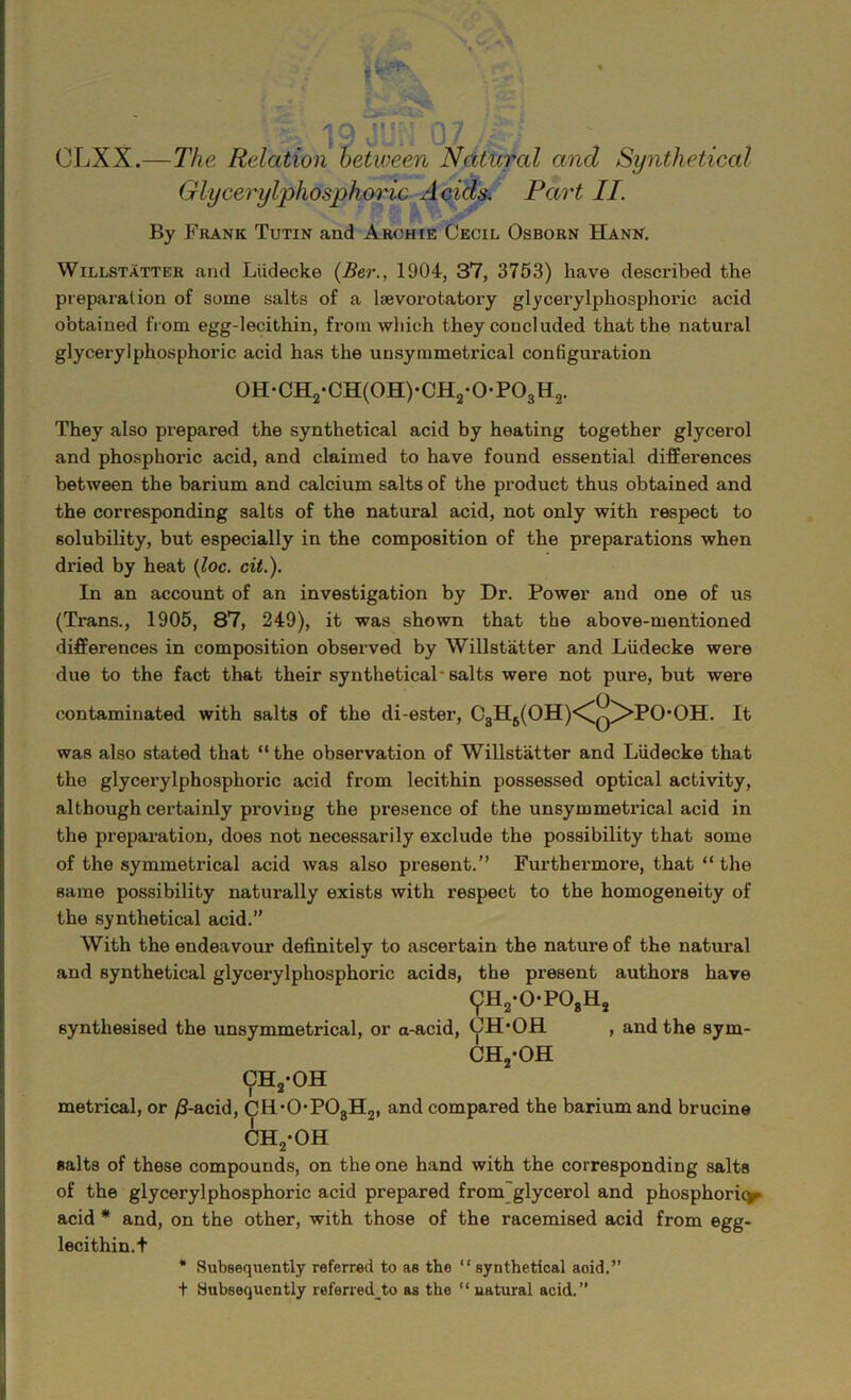 \ 1 o n' w< OLXX.— The Relation between Natural and Synthetical Glycerylphosphoric Acids. Part II. By Fkank Tutin and Archie Cecil Osborn Hann. Willstatter and Liidecke (Ber., 1904, 37, 3753) have described the preparation of some salts of a lievorotatory glycerylphosphoric acid obtained from egg-lecithin, from which they concluded that the natural glycerylphosphoric acid has the unsymmetrical configuration 0H-CH2-CH(0H)-CH2-0-P03H2. They also prepared the synthetical acid by heating together glycerol and phosphoric acid, and claimed to have found essential differences between the barium and calcium salts of the product thus obtained and the corresponding salts of the natural acid, not only with respect to solubility, but especially in the composition of the preparations when dried by heat (loc. cit.). In an account of an investigation by Dr. Power and one of us (Trans., 1905, 87, 249), it was shown that the above-mentioned differences in composition observed by Willstatter and Liidecke were due to the fact that their synthetical-salts were not pure, but were contaminated with salts of the di-ester, C3H6(OH)<^q/>PO-OH. It was also stated that “the observation of Willstatter and Liidecke that the glycerylphosphoric acid from lecithin possessed optical activity, although certainly proving the presence of the unsymmetrical acid in the preparation, does not necessarily exclude the possibility that some of the symmetrical acid was also present.” Furthermore, that “the same possibility naturally exists with respect to the homogeneity of the synthetical acid.” With the endeavour definitely to ascertain the nature of the natural and synthetical glycerylphosphoric acids, the present authors have 9h2-opo8h2 synthesised the unsymmetrical, or a-acid, CH'OBL , and the sym- ch2-oh ch2*oh metrical, or /3-acid, CH'OP03H2, and compared the barium and brucine CHyOH salts of these compounds, on the one hand with the corresponding salts of the glycerylphosphoric acid prepared from glycerol and phosphoric acid * and, on the other, with those of the racemised acid from egg- lecithin.t * Subsequently referred to as the “ synthetical aoid.” t Subsequently referred_to as the “ natural acid.”