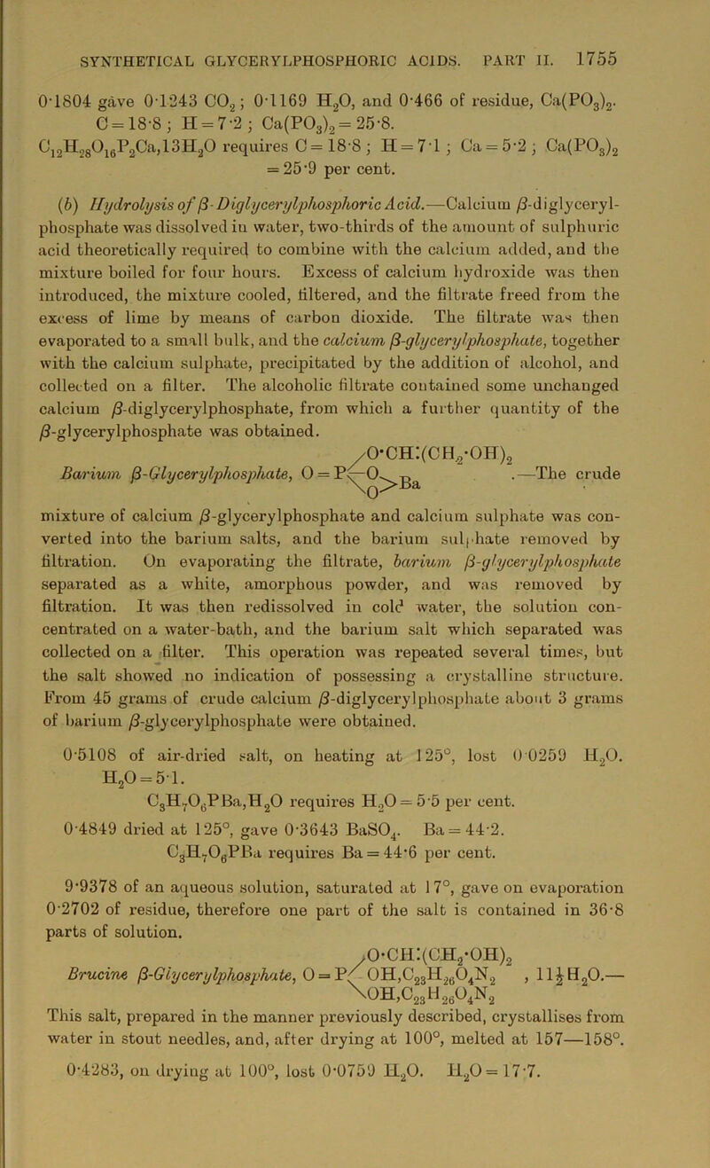 0T804 gave 0T243 C0.2; 0T169 H20, and 0-466 of residue, Ca(P03)2. C = 18-8; H = 72; Ca(P03)2 = 25-8. Ci2H28°i6P2Ca>13H2° requires C= 18 8 ; H = 7T ; Ca = 5-2 ; Ca(P03)2 = 25*9 per cent. (b) Hydrolysis of (3D iglycerylphosphoric Acid.—Calcium /1-diglyceryl- phosphate was dissolved iu water, two-thirds of the amount of sulphuric acid theoretically required to combine with the calcium added, and the mixture boiled for four hours. Excess of calcium hydroxide was then introduced, the mixture cooled, filtered, and the filtrate freed from the excess of lime by means of carbon dioxide. The filtrate was then evaporated to a small bulk, and the calcium (3-glycerylphos}diate, together with the calcium sulphate, precipitated by the addition of alcohol, and collected on a filter. The alcoholic filtrate contained some unchanged calcium /3-diglycerylphosphate, from which a further quantity of the /J-glycerylphosphate was obtained. Barium (3-Glycerylphosphate, 0 = P^O ^o-ch:(ch2-oh) \(-)]>Ba 2 .—The crude mixture of calcium /3-glycerylphosphate and calcium sulphate was con- verted into the barium salts, and the barium sulphate removed by filtration. On evaporating the filtrate, barium fi-glycerylphospkate separated as a white, amorphous powder, and was removed by filtration. It was then redissolved in cold water, the solution con- centrated on a water-bath, and the barium salt which separated was collected on a filter. This operation was repeated several times, but the salt showed no indication of possessing a crystalline structure. From 45 grams of crude calcium /3-diglycerylphosphate about 3 grams of barium /3-glycerylphosphate were obtained. 0-5108 of air-dried salt, on heating at 125°, lost 0 0259 H20. H20 = 51. CgM-T^PlT-ql^O requires H20 = 5-5 per cent. 0 4849 dried at 125°, gave 0-3643 BaS04. Ba = 44 2. C3H706PBa requires Ba = 44‘6 per cent. 9-9378 of an aqueous solution, saturated at 17°, gave on evapoi-ation 0’2702 of residue, therefore one part of the salt is contained in 36-8 parts of solution. o-ch:(ch2-oh)2 Brucine (3-Glycerylphosphate, 0 = Tf 0H,C23H2ti04N2 , 11£H20.— \oh,c23h2?o4n2 This salt, prepared in the manner previously described, crystallises fi-om water in stout needles, and, after drying at 100°, melted at 157—158°. 0-4283, on drying at 100°, lost 0-0759 H20. I120 = 17’7.