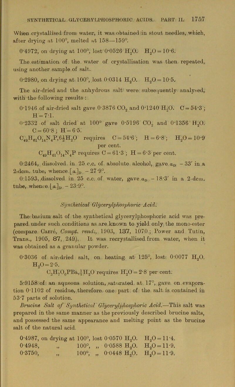 When crystallised from water, it was obtained in stout needles, which, after drying at 100°, melted at 158—159°. 0-4972, on drying at 100°, lost 0*0526 H20. H20= 10-6. The estimation of the water of crystallisation was then repeated, using another sample of salt. 0*2980, on drying at 100°, lost 0*0314 H20. H20 = 10*5. The air-dried and the anhydrous salt were subsequently analysed, with the following results : 0*1946 of air-dried salt gave 0-3876 C02 and 0*1240 H20. C = 54*3 ; H = 7*1. 0*2332 of salt dried at 100° gave 0*5196 C02 and 0-1356 H20. C = 60*8; H = 6-5. C49H6i0i4N4P,6|H20 requires C = 54*6; R = 6*8; H2O=10-9 per cent. °49Hfli°i4N4P re(luires C = 61*3 ; H = 6-3 per cent. 0-2464, dissolved in 25 c.c. of absolute alcohol, gave aD - 33' in a 2?dcm. tube, whence [a]D -27*9°. 0 1593, dissolved in 25 c.c. of water, gave aD -18*3' in a 2-dcm. tube, whence [a]D - 23*9°. Synthetical Glycerylphosphoric Acid. The barium salt of the synthetical glycerylphosphoric acid was pre- pared under such conditions as are known to yield only the mono-ester (compare Carre, Compt. rend., 1903, 137, 1070; Power and Tutin, Trans., 1905, 87, 249). It was recx*ystallised from water, when it was obtained as a granular powder. 0-3036 of air.-dried salt, on heating at 125°, lost 0-0077 H20. H20 = 2*5. C3H7O0PBa,|H2O requires H20 = 2-8 per cent. 5*9158 of an aqueous solution, saturated at 17°, gave on evapora- tion 0-1102 of residue, therefox*e one part of the salt is contained in 53-7 parts of solution. Brucine Salt of Synthetical Glycerylphosphoric Acid.—This salt was prepared in the same manner as the previously described brucine salts, and possessed the same appearance and melting point as the brucine salt of the natural acid. 0-4987, on drying at 100°, lost 0-0570 H20. H20 = ll-4. 0-4948, „ 100°, „ 0-0588 H20. HaO = ll-9. 0*3750, „ 100°, „ 0*0448 H20. HaO=ll*9.