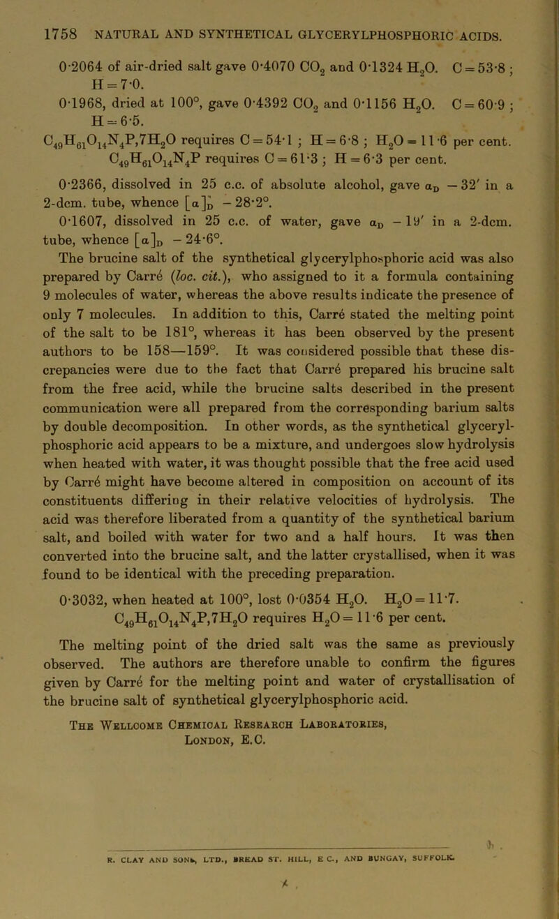 0 2064 of air-dried salt gave 0-4070 C02 and 0-1324 H20. C = 53-8 ; H = 70. 0-1968, dried at 100°, gave 0 4392 C02 and 0-1156 H20. C = 60 9 ; H = 6-5. C49H6iOi4N4P,73^0 requires C = 54-l ; 11 = 6-8 ; H20 = 116 per cent. C49H6iOi4N4P requires C = 61-3 ; H = 6 3 per cent. 02366, dissolved in 25 c.c. of absolute alcohol, gave aD — 32' in a 2-dcm. tube, whence [a]D -28-2°. 0*1607, dissolved in 25 c.c. of water, gave aD — 19' in a 2-dcm. tube, whence [a]D - 24-6°. The brucine salt of the synthetical glycerylphosphoric acid was also prepared by Carr4 (loc. cit.), who assigned to it a formula containing 9 molecules of water, whereas the above results indicate the presence of only 7 molecules. In addition to this, Carre stated the melting point of the salt to be 181°, whereas it has been observed by the present authors to be 158—159°. It was considered possible that these dis- crepancies were due to the fact that Carr6 prepared his brucine salt from the free acid, while the brucine salts described in the present communication were all prepared from the corresponding barium salts by double decomposition. In other words, as the synthetical glyceryl- phosphoric acid appears to be a mixture, and undergoes slow hydrolysis when heated with water, it was thought possible that the free acid used by Carr4 might have become altered in composition on account of its constituents differing in their relative velocities of hydrolysis. The acid was therefore liberated from a quantity of the synthetical barium salt, and boiled with water for two and a half hours. It was then converted into the brucine salt, and the latter crystallised, when it was found to be identical with the preceding preparation. 0-3032, when heated at 100°, lost 0-0354 H20. H20 = 11 *7. C49H61014N4P,7H20 requires H20= 116 per cent. The melting point of the dried salt was the same as previously observed. The authors are therefore unable to confirm the figures given by Carre for the melting point and water of crystallisation of the brucine salt of synthetical glycerylphosphoric acid. The Wellcome Chemical Research Laboratories, London, E.C. . R. CLAY AND SONk* LTD., BREAD ST. HILL, E C., AND BUNGAY, SUFFOLK.